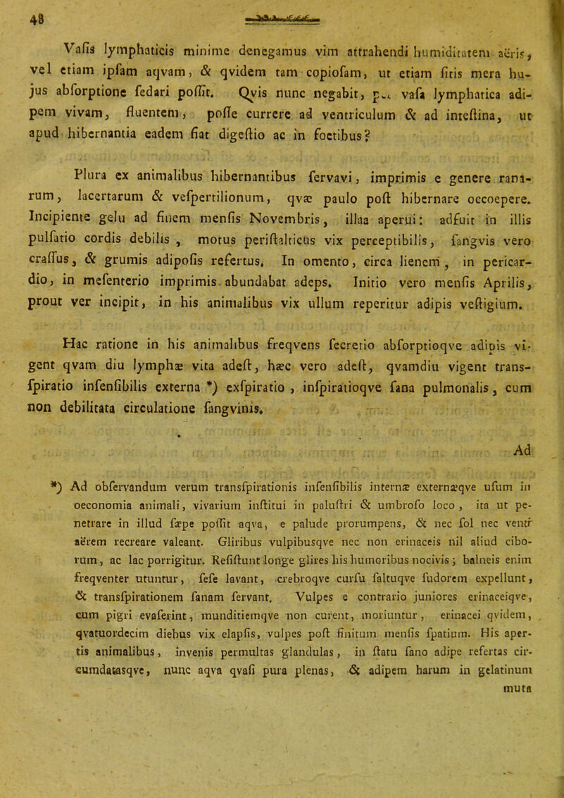 Vafis lymphaticis minime denegamus vim attrahendi humiditatem aeris, vel etiam ipfam aqvam, & qvidem tam copiofam, ut etiam fitis mera hu- jus ablorptione fedari pofiit. Qvis nunc negabit, pwi vafa lymphatica adi- pem vivam, fluentem, pofle currere ad ventriculum & ad inteflina, ut apud hibernantia eadem fiat digeftio ac in foctibus? Plura ex animalibus hibernantibus fervavi, imprimis e genere rana- rum, lacertarum & vefpertilionum, qvsc paulo poft: hibernare occoepere. Incipiente gelu ad finem menfis Novembris, illaa aperui: adfuit in illis pulfatio cordis debilis , motus periftalticus vix perceptibilis, fangvis vero craffus, & grumis adipofis refertus, In omento, circa lienem, in pericar- dio, in mefenterio imprimis abundabat adeps. Initio vero menfis Aprilis, prout ver incipit, in his animalibus vix ullum reperitur adipis veftigium. Hac ratione in his animalibus freqvens fecretio abforptioqve adiois vi* gent qvam diu lympha* vita adeft, haec vero adefi, qvamdiu vigent trans- fpiratio infenfibilis externa*) exfpiratio , infpiratioqve fana pulmonalis, cum non debilitata circulatione fangvims. Ad ’ • • * .* * ■ ; , *) Ad obfervandum verum transfpirationis infenfibilis intern* externa?qve ufum in oeconomia animali, vivarium inftitui in paluftri & umbrofo loco, ita ut pe- netrare in illud fepe poffit aqva, e palude prorumpens, & nec fol nec ventr aerem recreare valeant. Gliribus vulpibusqve nec non erinaceis nil aliud cibo- rum, ac lac porrigitur. Refiftunt longe glires his humoribus nocivis ; balneis enim freqventer utuntur, fefe lavant, crebroqve curfu faltuqve fudorem expellunt, & transfpirationem fanam fervant. Vulpes e contrario juniores erinaceiqve, cum pigri evaferint, munditiemqve non curent, moriuntur, erinacei qvidem, qvatuordecim diebus vix elapfis, vulpes poft finitum menfis fpatium. His aper- tis animalibus, invenis permultas glandulas , in ftatu fano adipe refertas cir- cumdatasqve, nunc aqva qvafi pura plenas, <St adipem harum in gelatinuni muta