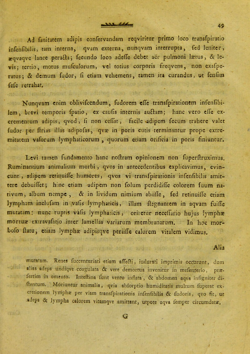 \v» Ad fanitatem adipis confcrvandam reqviritur primo loco transfpiratio infenfibilis, ram interna, qvam externa, tiunqvam interrupta, fed leniter, seqvaqve lance perafta; fecundo loco adede debet aer pulmoni laetus, & le- vis; tertio, motus mufculorum, vel totius corporis freqvens, non exafpe- ratus; & demum fudor, fi etiam vehemens, tamen ita curandus, ut fenfim fefe retrahar, Nunqvam enim oblivifeendum, fudorem ede transfpirationem infenfibi- lem, brevi temporis fpatio, ex caufis internis aufbm; hanc vero ede ex- crementum adipis, qvod , fi non cedat, facile adipem fecum trahere valet (udor per ftrias illas adipofas, qva? in poris cutis terminantur prope extre- mitatem vaforum lymphaticorum , quorum etiam orificia in poris finiuntur. Levi tamen fundamento hanc noflram opinionem non fupcrdruximus. Ruminantium animalium morbi , qvos in antecedentibus explicavimus, evin- cunt , adipem rerinuide humores, qvos vi transfpirationis infenfibilis amit- tere debuidet; hinc etiam ^adipem non folum perdidide colorem fuum na- tivum, album nempe, & in lividum nimium abiide, fed retinuide etiam lympham inclufam in vafis lymphaticis, illam lhgnantem in aqvam fuide mutatam: nunc ruptis vads lymphaticis , oriretur necelTafio hujus lymphae mortua? excravafatio inter lamellas variarum membranarum. In hoc mor- bofo datu, etiam lympha? adipisqye periifle calorem vitalem vidimus. Alia mutatam. Renes fuccenturiati etiam affe£H, iudurati imprimis occurunt, dum alias adeps undiqve coagulata & vere demortua invenitur in mefenterio, prs- fertim in omento. Inteftina funt vento inflata , & abdomen nqva inflgniter di- dentum. Moriuntur animalia, qvia abiorptio humiditatis multum 1'uperat ex- cretionem lympha? per viam transfpirationis infenfibilis & fudoris, qvo fit, ut adeps & lympha calorem vitamqve amittant, utpote aqva femper circumdatis. Q