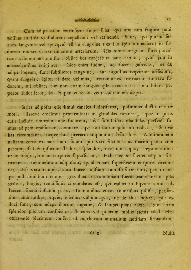 S'l •Cum adipe calor cxtrinfeaus feqvi folet, qvi una cum frigore poni poliunt in fola vi fudorem expellendi vel retinendi. Sunt, cjvi putant fe- rum fang vinis vel qvicqvid eft in fangvine (ex illo iplo immediate) in fu- dorem mutari vi extremitatum arteriarum. His nimis magnam forte poten- tiam tribuunt dnatomiftic : obftflt ifla conjeffura fante rationi, qvod jam in antecedentibus tetigimus. Nec enim ludor, nec fuccus gaftricus, ne de adipe loqvar , funt fubtihores fangvine, aut auguftius reqvirunr orificium, qvatn fangvis: igirur fi dare velimus, extremitates arteriarum emitere fu- dorem, nil obftat, cur non etiam fangvis ipfe excurreret, non folum per poros fudoriferos, fed -& per villas in ventriculo inteftinisqve. Strias adipofas efle fimul canales fudoriferos, pofuimus duflu naturae moti, illasqve credimus proterminari in glandulas cutaneas, qvae in poris cutis iuclufe emittunt inde fudorem, & fimul iftas glandulas perfvafi fu- mus adipem crafliorem continere, qva nutriuntur pilorum radices, & qvae has circumdant; neqve hoc precario imponimus lefloribus. Admirationem noftram certe excitant non folum pili veri foetus canis marini paulo ante pirtum, fed & ipforum ftridor, fplendor, nec non copia, tegunt enim, ut in adultis, totam corporis fuperficiem. Habet etiam foetus adipem for- matam ac tegumentum adipofum, qvod totam fuperficiem corporis circum- det. Eft vero tempus, cum hocce in foetu non fit formatum, paulo nem- pe poft dimidium tempus graviditatis: tum etiam foetus canis marini pilis grifeis, longis, tenuifilmis circumdatus eft, qvi caduci in liqvore amnii ad- haerent foetui inflante partu. In omnibus etiam animalibus pilofis, pra:fer- tim ruminantibus, eqvis, gliribus vulpibusqve, ne de aliis loqvar, pili ca- duci funt, cum adeps illorum augetur, & fanitas plena adeft, tum etiam fplendor pilorum confpicitur, & cutis vel pilorum mollis taftus adeft. Hcrc obfervatio plurimum confert ad morborum animalium notitiam firmandam. G 2 Nulla