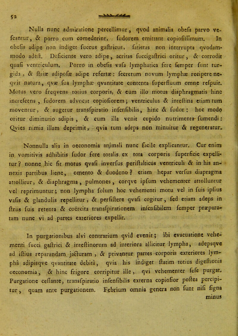 Nulla nunc admiratione percellimur, qvod animalia obcfa parvo ve- fcantur, & porro cum comederint, fudorem emittant copiofifiimum. In obefis adipe non indiget fuccus gaftricus, fatietas non interrupta qvodam- modo adeft. Deficiente vero adipe, acritas fuccigaftrici oritur, & corrodit quafi ventriculum» Porro in obefis vafa lymphatica fere femper funt tur- gida , & ftri;E adipofae adipe referta:: fecretum novum lymphae recipere ne- qvit natura, qvse fua lympha: qvantitate contenta fuperfiuum omne refpuir. Motus vero freqvens totius corporis, & eum illo motus diaphragmatis hine increfcens , fudorem advocat copiofiorem; ventriculus & intefiina etiam tum moventur, & augetur transfpiratio infenfibilis, hinc & fu dor : hoc modo oritur diminutio adipis, & cum illa venit cupido nutrimenta-fumendi: Qvies nimia illam deprimit, qvia tum adeps non minuitur & regeneratur*. Nonnulla alia in oeconomia animali nunc facile explicantur. Cur enim in vomitivis adhibitis fudor fere totalis ex tota corporis fuperficie expelli- tur? nonne hic fit motus qvafi inverfus periftalticus ventriculi & in his an- nexis partibus liene, omento & duodeno? etiam hepar verfus diapragma attollitur, & diaphragma, pulmones, corqve ipfum vehementer attolluntur vel reprimuntur; non lympha folwm hoc vehementi motu vel in fuis ipfius vafis & glandulis repellitur , & perfiftere qvafi cogitur, fed etiam adeps in ftriis fuis retenta & coercita transfpirationem infcnfibilem femper praepara- tam nunc vi ad partes exteriores expellit. In purgationibus alvi contrarium qvid evenit; ibi evacuatione vehe- menti fucci gaftrici & inteftinorum ad interiora allicitur lympha, adepsqve ad iftius reparandam jafluram , & privantur partes-corporis exteriores lym- pha adipisqve qvantitate debita, qvia his indiget ftatim totius digeftionis oeconomia, & hinc frigore corripitur ille , qvi vehementer fefe purgat. Purgatione cefiante, transfpiratio infenfibilis externa copiofior poftea percipi- tur , quam ante purgationem. Febrium omnia genera non funt nifi figna minus