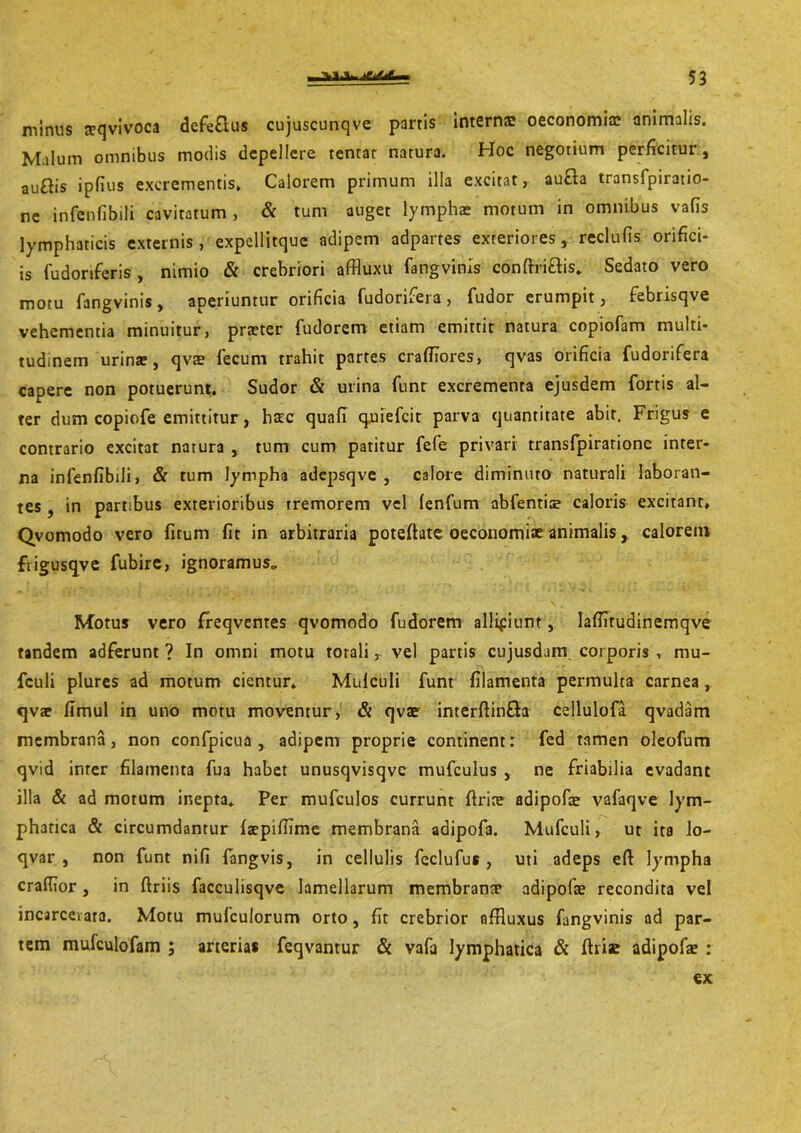 minus teqvivoca defe&us cujuscunqve parris interne oeconomia; animalis. Malum omnibus modis depellere tentar narura. Hoc negotium perficitur, au&is ipflus excrementis. Calorem primum illa excitat, aufla transfpiratio- ne infenfibili cavitatum , & tum auget lymphae motum in omnibus vafis lymphaticis externis, expellitquc adipem adpartes exteriores, reclufis orifici- is fudoriferis , nimio & crebriori affluxu fangvinis conftri&is. Sedato vero motu fangvinis, aperiuntur orificia fudorifera, fudor erumpit, febrisqve vehementia minuitur, praeter fudorem etiam emittit natura copiofam multi- tudinem urina?, qva? fecum trahit partes crafliores, qvas orificia fudorifera capere non potuerunt. Sudor & urina funt excrementa ejusdem fortis al- ter dum copiofe emittitur, hstc quafi quiefeit parva quantitate abit. Frigus e contrario excitat natura , tum cum patitur fefe privari transfpirarionc inter- na infenfibili, & tum lympha adepsqve , calore diminuto naturali laboran- tes , in partibus exterioribus tremorem vel lenfum abfentioe caloris excitant. Qvomodo vero fitum fit in arbitraria poteftate oeconomiae animalis, calorem frigusqve fubire, ignoramus* Motus vero freqventes qvomodo fudorem allifiunt, laffitudinemqve tandem adferunt ? In omni motu torali, vel partis cujusdam corporis , mu- fculi plures ad motum cientur. Mulculi funt filamenta permulta carnea , qv* fimul in uno motu moventur, & qvae interftin&a cellulofa qvadam membrana, non confpicua , adipem proprie continent: fed tamen oleofum qvid inter filamenta fua habet unusqvisqve mufculus , ne friabilia evadant illa & ad motum inepta. Per mufculos currunt firice adipofae vafaqve lym- phatica & circumdantur laepiffime membrana adipofa. Mufculi, ut ita lo- qvar , non funt nifi fangvis, in cellulis fcclufus , uti adeps eft lympha craflior, in ftriis facculisqve lamellarum membrana* adipofae recondita vel incarceiara. Motu mufculorum orto, fit crebrior affluxus fangvinis ad par- tem mufculofam ; arterias feqvantur & vafa lymphatica & fhise adipofs : ex