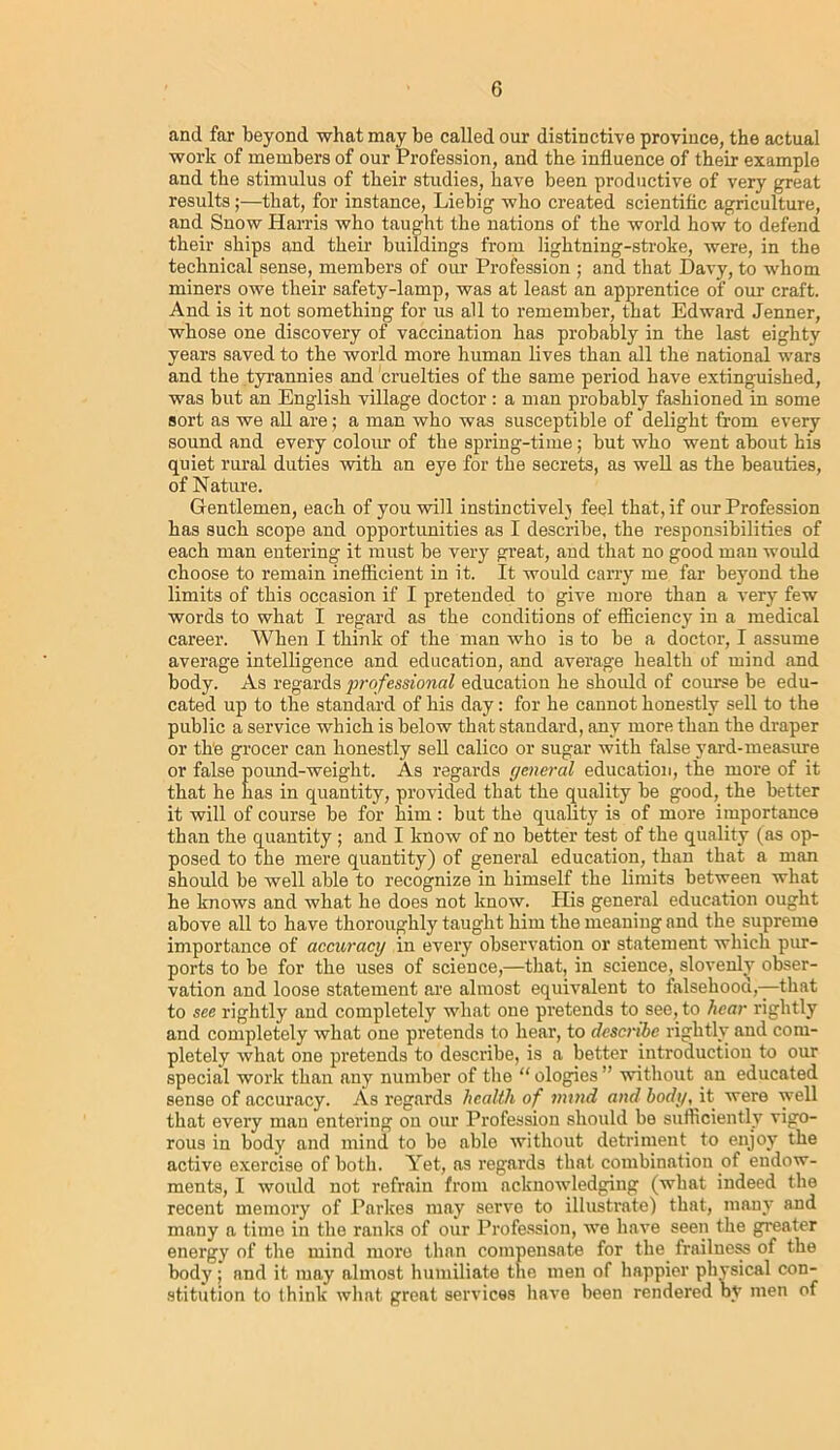 and far beyond what may be called our distinctive province, the actual work of members of our Profession, and the influence of their example and the stimulus of their studies, have been productive of very great results;—that, for instance, Liebig who created scientific agriculture, and Snow Harris who taught the nations of the world how to defend their ships and their buildings from lightning-stroke, were, in the technical sense, members of our Profession ; and that Davy, to whom miners owe their safety-lamp, was at least an apprentice of our craft. And is it not something for us all to remember, that Edward Jenner, whose one discovery of vaccination has probably in the last eighty years saved to the world more human lives than all the national wars and the tyrannies and cruelties of the same period have extinguished, was but an English village doctor : a man probably fashioned in some sort as we all are; a man who was susceptible of delight from every sound and every colour of the spring-time; but who went about his quiet rural duties with an eye for the secrets, as well as the beauties, of Nature. Gentlemen, each of you will instinctively feel that, if our Profession has such scope and opportunities as I describe, the responsibilities of each man entering it must be very great, and that no good man would choose to remain ineflicient in it. It would carry me far beyond the limits of this occasion if I pretended to give more than a very few words to what I regard as the conditions of efficiency in a medical career. When I think of the man who is to be a doctor, I assume average intelligence and education, and average health of mind and body. As regards professional education he should of course be edu- cated up to the standard of his day: for he cannot honestly sell to the public a service which is below that standard, any more than the draper or the grocer can honestly sell calico or sugar with false yard-measure or false pound-weight. As regards general education, the more of it that he has in quantity, provided that the quality be good, the better it will of course be for him: but the quality is of more importance than the quantity ; and I know of no better test of the quality (as op- posed to the mere quantity) of general education, than that a man should be well able to recognize in himself the limits between what he knows and what he does not know. His general education ought above all to have thoroughly taught him the meaning and the supreme importance of accuracy in every observation or statement which pur- ports to be for the uses of science,—that, in science, slovenly obser- vation and loose statement are almost equivalent to falsehood,—that to see rightly and completely what one pretends to see, to hear rightly and completely what one pretends to hear, to describe rightly and com- pletely what one pretends to describe, is a better introduction to our special work than any number of the “ ologies ” without an educated sense of accuracy. As regards health of mind and body, it were well that every man entering on our Profession should be sufficiently vigo- rous in body and mind to be able without detriment to enjoy the active exercise of both. Yet, as regards that combination of endow- ments, I would not refrain from acknowledging (what indeed the recent memory of Parkes may serve to illustrate) that, many and many a time in the ranks of our Profession, we have seen the greater energy of the mind more than compensate for the. frailness of the body ; and it may almost humiliate the men of happier physical con- stitution to think what great services have been rendered by men of