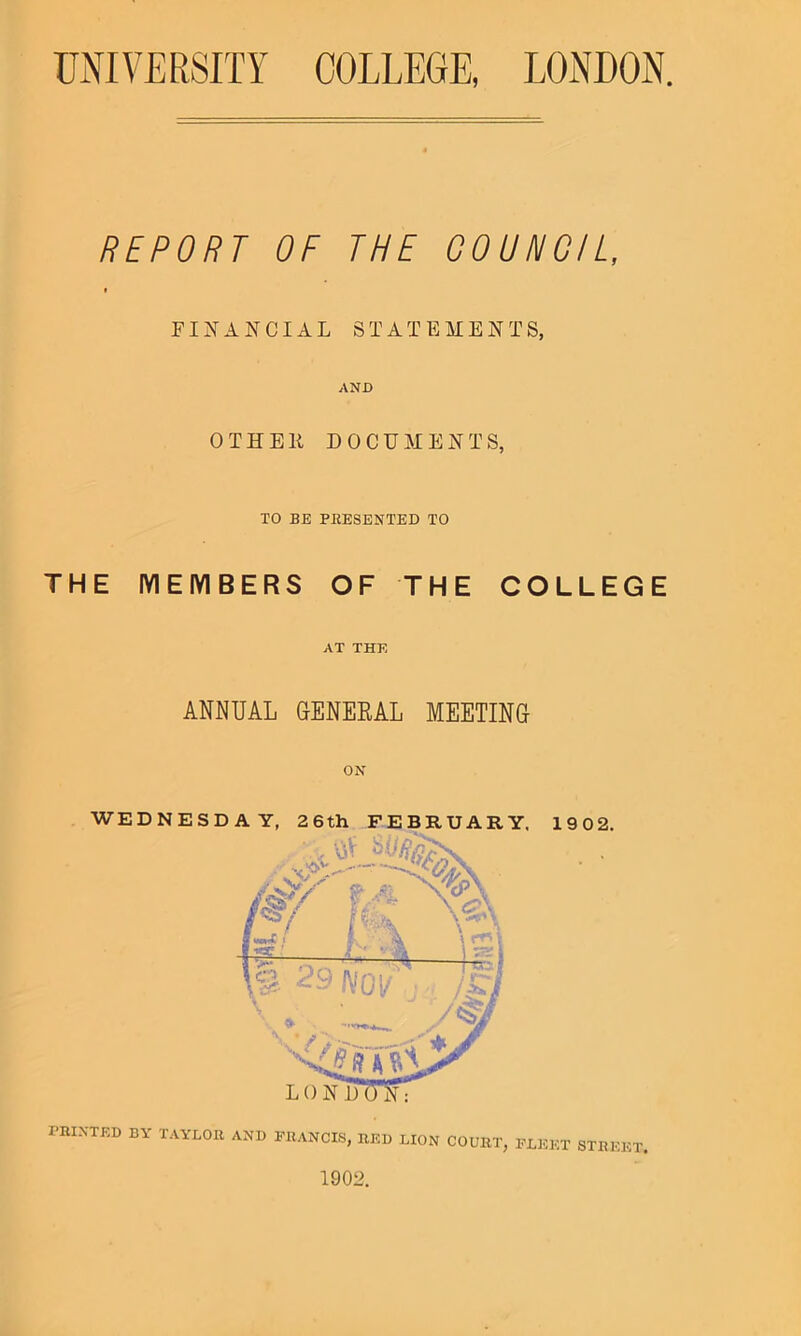 REPORT OF THE COUNCIL, f FINANCIAL STATEMENTS, AND 0 T H EII DOCUMENTS, TO BE PRESENTED TO THE MEMBERS OF THE COLLEGE AT THE ANNUAL GENERAL MEETING PRINTED BY TAYLOR AND FRANCIS, RED LION COURT, FLEET STREET. 1902.