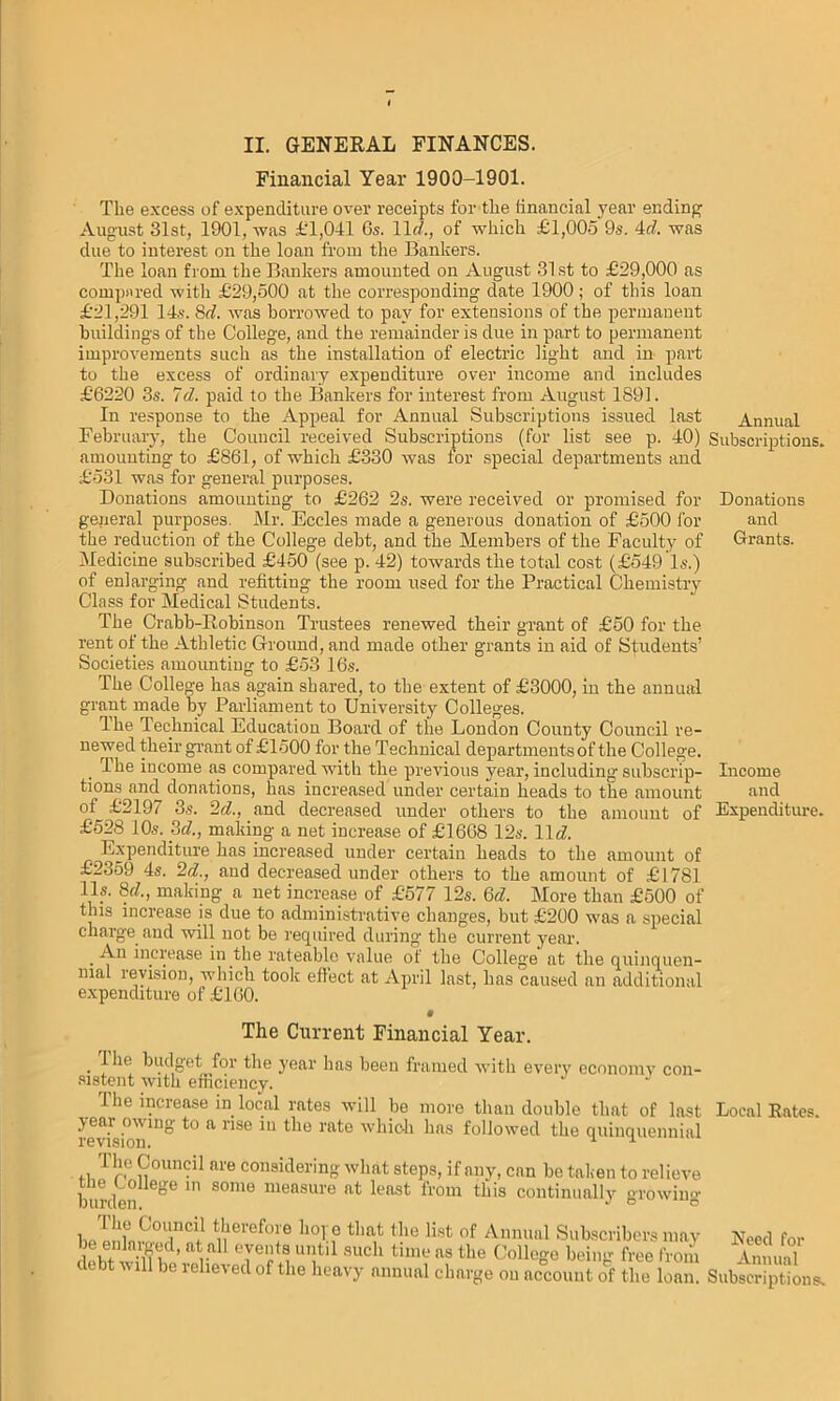 II. GENERAL FINANCES. Financial Year 1900-1901. The excess of expenditure over receipts for tlie financial year ending August 31st, 1901, was £'1,041 6s. lid., of which £1,005 9s. id. was due to interest on the loan from the Bankers. The loan from the Bankers amounted on August 31st to £29,000 as compared with £29,500 at the corresponding date 1900; of this loan £21,291 14s. 8d. was borrowed to pay for extensions of the permanent buildings of the College, and the remainder is due in part to permanent improvements such as the installation of electric light and in part to the excess of ordinary expenditure over income and includes £6220 3s. Id. paid to the Bankers for interest from August 1891. In response to the Appeal for Annual Subscriptions issued last February, the Council received Subscriptions (for list see p. 40) amounting to £861, of which £330 was for special departments and £531 was for general purposes. Donations amounting to £262 2s. were received or promised for general purposes. Mr. Eccles made a generous donation of £500 for the reduction of the College debt, and the Members of the Faculty of Medicine subscribed £450 (see p. 42) towards the total cost (£549 Is.) of enlarging and refitting the room used for the Practical Chemistry Class for Medical Students. The Crabb-Robinson Trustees renewed their grant of £50 for the rent of the Athletic Ground, and made other grants in aid of Students’ Societies amounting to £53 16s. The College has again shared, to the extent of £3000, in the annual grant made by Parliament to University Colleges. Ihe Technical Education Board of the London County Council re- newed their grant of £1500 for the Technical departments of the College. The income as compared with the previous year, including subscrip- tions and donations, has increased under certain heads to the amount of £219/ 3.s. '2d., and decreased under others to the amount of £528 10s. 3d., making a net increase of £1668 12s. 11 d. Expenditure has increased under certain heads to the amount of £2359 4s. 2d., and decreased under others to the amount of £1781 11s. 8c/., making a net increase of £577 12s. 6/2. More than £500 of this increase is due to administrative changes, but £200 was a special charge and will not be required during the current year. . increase in the rateable value of the College at the quinquen- nial revision, which took effect at April last, has caused an additional expenditure of £160. The Current Financial Year. 1 lie budget for the year has been framed with every economy con- sistent with efficiency. 1 he increase in local rates will be more than double that of last yeai ov ing to a rise in the rate which has followed the quinquennial revision. u u The Council are considering what steps, if any, can be tak en to relieve burden 6ge S°m° measure ftt leftst from dlis continually growing The Council therefore hope that the list of Annual Subscribers may lie enkarged, at all events until such time as the College beiim free from debt will be relieved of the heavy annual charge on account of the loam Annual Subscriptions. Donations and Grants. Income and Expenditure. Local Rates. Need for Annual Subscriptions.