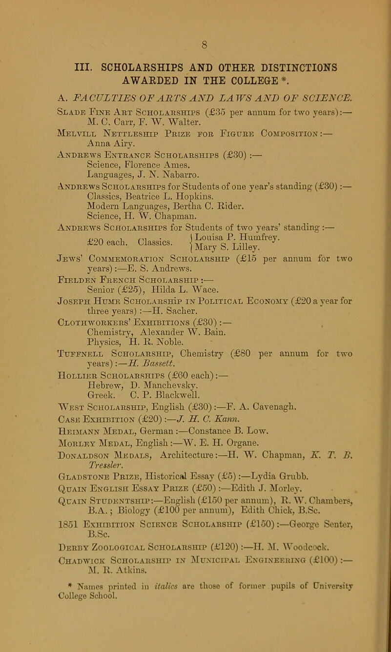 III. SCHOLARSHIPS AND OTHER DISTINCTIONS AWARDED IN THE COLLEGE * A. FACULTIES OF ARTS AND LAWS AND OF SCIENCE. Slade Fine Art Scholarships (£35 per annum for two years'):— M. C. Carr, F. W. Walter. Melvill Nettleship Prize eor Figure Composition:— Anna Airy. Andrews Entrance Scholarships (£30) :— Science, Florence Ames. Languages, J. N. Nabarro. Andrews Scholarships for Students of one year’s standing (£30):— Classics, Beatrice L. Hopkins. Modern Languages, Bertha C. Rider. Science, II. W. Chapman. Andrews Scholarships for Students of two years’ standing :— jinn i m ■ i Louisa P. Humfrey. £20 each. Classics. j Mary S. Lilley. Jews’ Commemoration Scholarship (£15 per annum for two years):—E. S. Andrews. Fielden French Scholarship Senior (£25), Hilda L. Wace. Joseph IIume Scholarship in Political Economy (£20 a year for three years):—H. Saclier. Cloth workers’ Exhibitions (£30) :— Chemistry, Alexander W. Bain. Physics, H. R. Noble. Tufenell Scholarship, Chemistry (£80 per annum for two years):—II. Bassett. IIollier Scholarships (£60 each):— Hebrew, D. Manckevsky. Greek. C. P. Blackwell. West Scholarship, English (£30):—F. A. Cavenagk. Case Exhibition (£20) :—J. II. C. Kann. Reimann Medal, German :—Constance B. Low. Mobley Medal, English:—W. E. H. Orgaue. Donaldson Medals, Architecture:—II. W. Chapman, K. T. B. Tressler. Gladstone Prize, Historical Essay (£5):—Lydia Grubb. Quain English Essay Prize (£50) :—Edith J. Morley. Quain Studentship:—English (£150 per annum), R. W. Chambers, B.A.; Biology (£100 per annum), Edith Chick, B.Sc. 1851 Exhibition Science Scholarship (£150):—George Senter, B.Sc. Derby Zoological Scholarship (£120):—IT. hi. Woodcock. Chadwick Scholarship in Municipal Engineering (£100) :— M. It. Atkins. * Names planted in italics are those of former pupils of University College School.