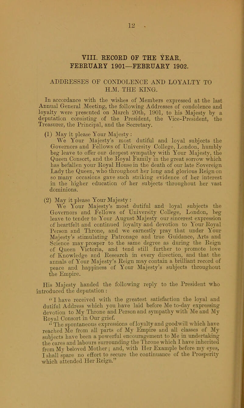 VIII. RECORD OF THE YEAR, FEBRUARY 1901—FEBRUARY 1902. ADDRESSES OF CONDOLENCE AND LOYALTY TO H.M. THE KING. In accordance with the wishes of Members expressed at the last Annual General Meeting, the following Addresses of condolence and loyalty were presented on March 20th, 1901, to his Majesty by a deputation consisting of the President, the Vice-President, the Treasurer, the Principal, and the Secretary. (1) May it please Your Majesty : We Your Majesty’s most dutiful and loyal subjects the Governors and Fellows of University College, London, humbly beg leave to offer our deepest sympathy with Your Majesty, the Queen Consort, and the Royal Family in the great sorrow which has befallen your Royal House in the death of our late Sovereign Lady the Queen, who throughout her long and glorious Reign on so many occasions gave such striking evidence of her interest in the higher education of her subjects throughout her vast dominions. (2) May it please Your Majesty : We Your Majesty’s most dutiful and loyal subjects the Governors and Fellows of University College, London, beg leave to tender to Your August Majesty our sincerest expression of heartfelt and continued loyalty and devotion to Your Royal Person and Throne, and we earnestly pray that under Your Majesty’s stimulating Patronage and true Guidance, Arts and Science may prosper to the same degree as during the Reign of Queen Victoria, and tend still further to promote love of Knowledge and Research in every direction, and that the annals of Your Majesty’s Reign may contain a brilliant record of peace and happiness of Your Majesty’s subjects throughout the Empire. His Majesty handed the following reply to the President who introduced the deputation: “ I have received with the greatest satisfaction the loyal and dutiful Address which you have laid before Me to-day expressing devotion to My Throne and Person and sympathy with Me and My Royal Consort in Our grief. “ The spontaneous expressions of loyalty and goodwill which have reached Me from all parts of My Empire and all classes of My subjects have been a powerful encouragement to Me in undertaking the cares and labours surrounding the Throne which I have inherited from My beloved Mother; and, with Her Example before my eyes, I shall spare no effort to secure the continuance of the Prosperity which attended Her Reign.”