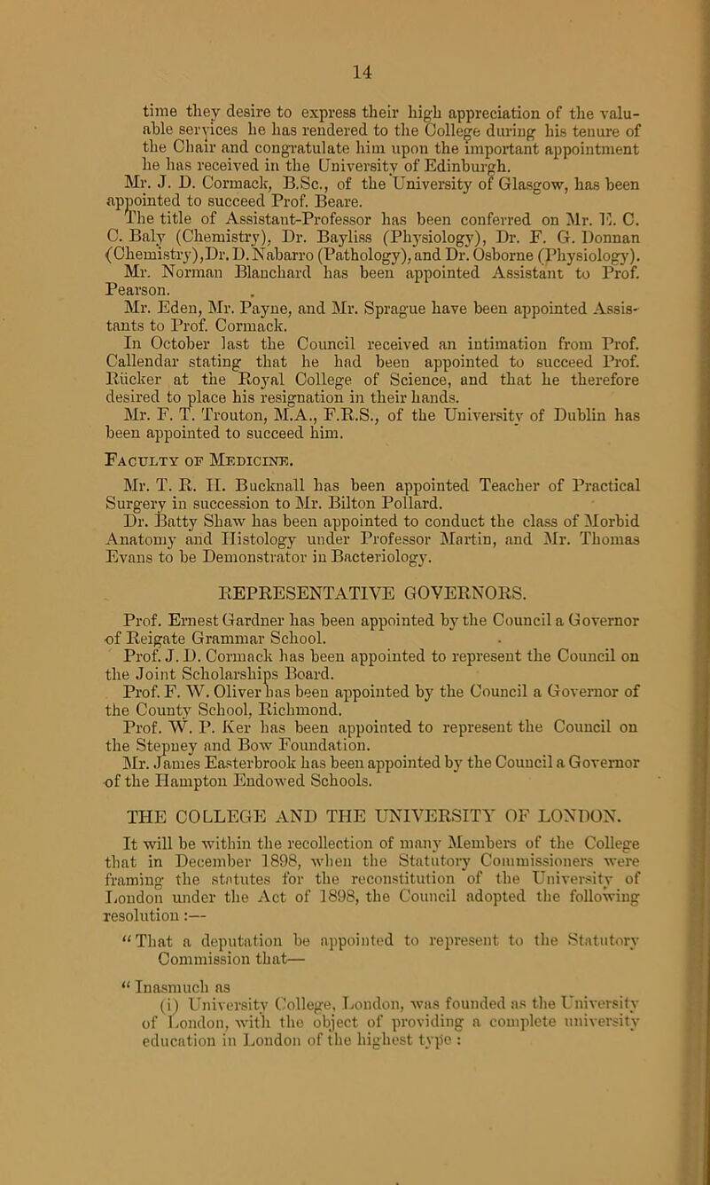 time they desire to express their high appreciation of the valu- able services he lias rendered to the College during his tenure of the Chair and congratulate him upon the important appointment he has received in the University of Edinburgh. Mr. J. D. Cormack, I3.Sc., of the University of Glasgow, has been appointed to succeed Prof. Beare. The title of Assistant-Professor has been conferred on Mr. E. C. C. Baly (Chemistry), Dr. Bayliss (Physiology), Dr. F. G. Donnan (Ohemistry),Dr.D.Naharro (Pathology), and Dr. Osborne (Physiology). Mr. Norman Blanchard has been appointed Assistant to Prof. Pearson. Mr. Eden, Mr. Payne, and Mr. Sprague have been appointed Assis- tants to Prof. Cormack. In October last the Council received an intimation from Prof. Callendar stating that he had been appointed to succeed Prof. Rucker at the Royal College of Science, and that he therefore desired to place his resignation in their hands. Mr. F. T. Trouton, M.A., F.R.S., of the University of Dublin has been appointed to succeed him. Faculty of Medicine. Mr. T. R. II. Bucknall has been appointed Teacher of Practical Surgery in succession to Mr. Bilton Pollard. Dr. Batty Shaw has been appointed to conduct the class of Morbid Anatomj- and Histology under Professor Martin, and Mr. Thomas Evans to be Demonstrator in Bacteriology. REPRESENTATIVE GOVERNORS. Prof. Ernest Gardner has been appointed by the Councils Governor of Reigate Grammar School. Prof. J. D. Cormack has been appointed to represent the Council on the Joint Scholarships Board. Prof. F. W. Oliver has been appointed by the Council a Governor of the County School, Richmond. Prof. W. P. Ker has been appointed to represent the Council on the Stepney and Bow Foundation. Mr. James Easterbrook has been appointed by the Council a Governor of the Hampton Endowed Schools. THE COLLEGE AND THE UNIVERSITY OF LONDON. It will be within the recollection of many Members of the College that in December 1898, when the Statutory Commissioners were framing the statutes for the reconstitution of the University of London under the Act of 1898, the Council adopted the following resolution:— “That a deputation be appointed to represent to the Statutory Commission that— “ Inasmuch as (i) University College, London, was founded as the University of London, with the object of providing a complete university education in London of the highest type :