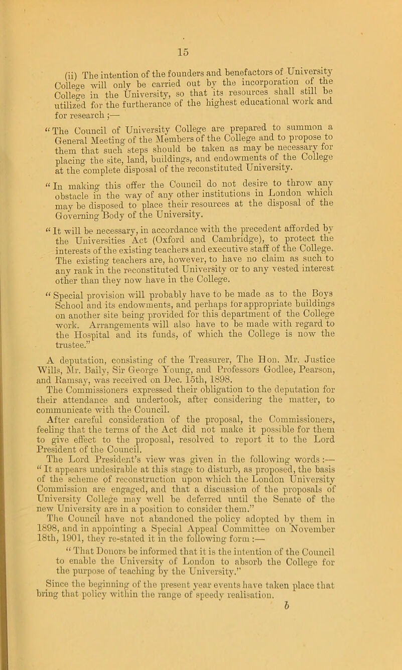 (ii) The intention of the founders and benefactors of University Colleo-e will only be carried out by the incorporation of the College in the University, so that its resources shall still be utilized for the furtherance of the highest educational work and for research;— “The Council of University College are prepared to summon a General Meeting of the Members of the College and to propose to them that such steps should bo taken as may be necessary for placino- the site, land, buildings, and endowments of the College at the complete disposal of the reconstituted University. n j|| making* this offer the Council do not desire to t 'mow an\ obstacle in the way of any other institutions in London which may be disposed to place their resources at the disposal of the Governing Body of the University. “ It will be necessary, in accordance with the precedent afforded by the Universities Act (Oxford and Cambridge), to protect the interests of the existing teachers and executive staff of the College. The existing* teachers are, however, to have no claim as such to any rank in the reconstituted University or to any vested interest other than they now have in the College. “ Special provision will probably have to be made as to the Boys School and its endowments, and perhaps for appropriate buildings on another site being provided for this department of the College work. Arrangements will also have to be made with regard to the Hospital and its funds, of which the College is now the trustee.” A deputation, consisting of the Treasurer, The Hon. Mr. Justice Wills, Mr. Baily, Sir George Young, and Professors Godlee, Pearson, and Ramsay, was received on Dec. 15th, 1898. The Commissioners expressed their obligation to the deputation for their attendance and undertook, after considering the matter, to communicate with the Council. After careful consideration of the proposal, the Commissioners, feeling that the terms of the Act did not make it possible for them to give effect to the proposal, resolved to report it to the Lord President of the Council. The Lord President’s view was given in the following words :— “ It appears undesirable at this stage to disturb, as proposed, the basis of the scheme of reconstruction upon which the London University Commission are engaged, and that a discussion of the proposals of University College may well be deferred until the Senate of the new University are in a position to consider them.” The Council have not abandoned the policy adopted by them in 1898, and in appointing a Special Appeal Committee on November 18th, 1901, they re-stated it in the following form :— “ That Donors be informed that it is the intention of the Council to enable the University of London to absorb the College for the purpose of teaching by the University.” Since the beginning of the present year events have taken place that bring that policy within the range of speedy realisation. b