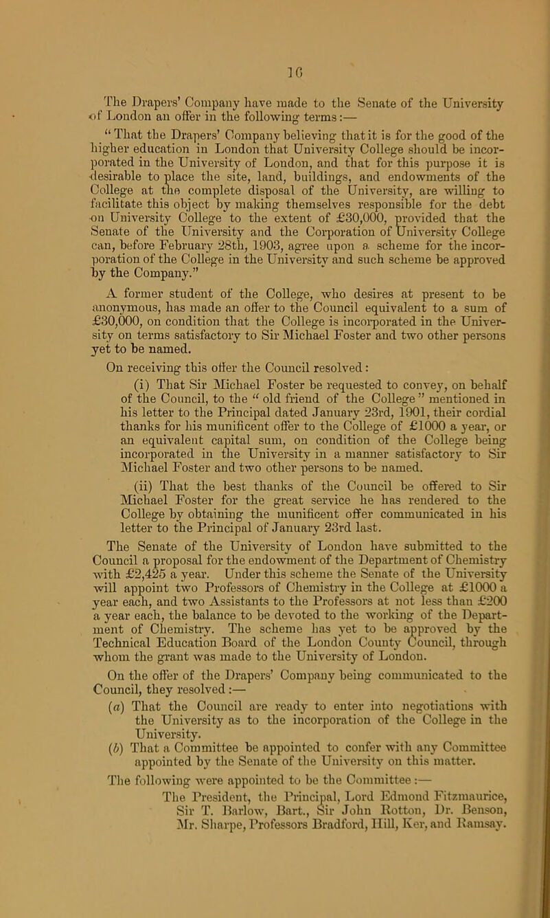 10 'File Drapers’ Company have made to the Senate of the University of Loudon an offer in the following terms:— “ That the Drapers’ Company believing that it is for the good of the higher education in London that University College should be incor- porated in the University of London, and that for this purpose it is •desirable to place the site, land, buildings, and endowments of the College at the complete disposal of the University, are willing to facilitate this object by making themselves responsible for the debt on University College to the extent of £30,000, provided that the Senate of the University and the Corporation of University College can, before February 28th, 1903, agree upon a, scheme for the incor- poration of the College in the University and such scheme be approved by the Company.” A former student of the College, who desires at present to be anonymous, has made an offer to the Council equivalent to a sum of £30,000, on condition that the College is incorporated in the Univer- sity on terms satisfactory to Sir Michael Foster and two other persons yet to be named. On receiving this offer the Coimcil resolved: (i) That Sir Michael Foster be requested to convey, on behalf of the Council, to the “ old friend of the College ” mentioned in his letter to the Principal dated January 23rd, 1901, their cordial thanks for his munificent offer to the College of £1000 a year, or an equivalent capital sum, on condition of the College being incorporated in the University in a manner satisfactory to Sir Michael Foster and two other persons to be named. (ii) That the best thanks of the Council be offered to Sir Michael Foster for the great service he has rendered to the College by obtaining the munificent offer communicated in his letter to the Principal of January 23rd last. The Senate of the University of London have submitted to the Council a proposal for the endowment of the Department of Chemistry with £2,425 a year. Under this scheme the Senate of the University will appoint two Professors of Chemistry in the College at £1000 a year each, and two Assistants to the Professors at not less than £200 a year each, the balance to be devoted to the working of the Depart- ment of Chemistry. The scheme has yet to be approved by the Technical Education Board of the London County Council, through whom the grant was made to the University of London. On the offer of the Drapers’ Company being communicated to the Council, they resolved:— (u) That the Council are ready to enter into negotiations with the University as to the incorporation of the College in the University. (5) That a Committee be appointed to confer with any Committee appointed by the Senate of the University on this matter. The following were appointed to be the Committee:— The President, the Principal, Lord Edmond Fitzmaurice, Sir T. Barlow, Bart., Sir John Rotton, Dr. Benson, Mr. Sharpe, Professors Bradford, Ilill, Ker, and Ramsay.