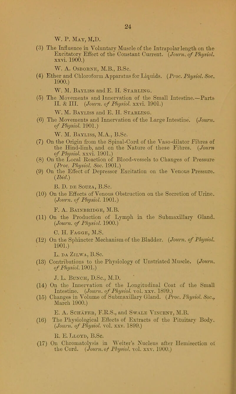 W. P. May, M.D. (3) The Influence in Voluntary Muscle of the Intrapolar length on the Excitatory Effect of the Constant Current. (Journ. of Physiol. xxvi. 1900.) W. A. Osborne, M.B., B.Sc. (4) Ether and Chloroform Apparatus for Liquids. (Proc. Physiol. Soc. 1900. ) W. M. Bayliss and E. H. Starling. (5) The Movements and Innervation of the Small Intestine.—Parts II. & III. (Jown. of Physiol, xxvi. 1901.) W. M. Bayliss and E. H. Starling. (6) The Movements and Innervation of the Large Intestine. (Journ. of Physiol. 1901.) W. M. Bayliss, M.A., B.Sc. (7) On the Origin from the Spinal-Cord of the Vaso-dilator Fibres of the Hind-limb, and on the Nature of these Fibres. (Journ of Physiol, xxvi. 1901.) (8) On the Local Reaction of Blood-vessels to Changes of Pressure (Pi-oc. Physiol. Soc. 1901.) (9) On the Effect of Depressor Excitation on the Venous Pressure. (Ibid.) B. D. de Souza, B.Sc. (10) On the Effects of Venous Obstruction on the Secretion of Urine. (Journ. of Physiol. 1901.) F. A. Bainbridge, M.B. (11) On the Production of Lymph in the Submaxillary Gland. (Journ. of Physiol. 1900.) C. H. Fagge, M.S. (12) On the Sphincter Mechanism of the Bladder. (Journ. of Physiol. 1901. ) L. da Zilava, B.Sc. (13) Contributions to the Physiology of Unstriated Muscle. (Journ. of Physiol. 1901.) J. L. Bunch, D.Sc., M.D. (14) On the Innervation of the Longitudinal Coat of the Small Intestine. (Journ. of Physiol, vol. xxv. 1899.) (lo) Changes in Volume of Submaxillarv Gland. (Proc. Physiol. Soc., March 1900.) E. A. Schafer, F.R.S., and Swale Vincent, M.B. (16) The Physiological Effects of Extracts of the Pituitary Body. (Journ. of Physiol, vol. xxv. 1899.) It. E. Lloyd, B.Sc. (17) On Chromatolysis in AVeiter’s Nucleus after llemisection of the Cord. (Journ. of Physiol, vol. xxv. 1900.)