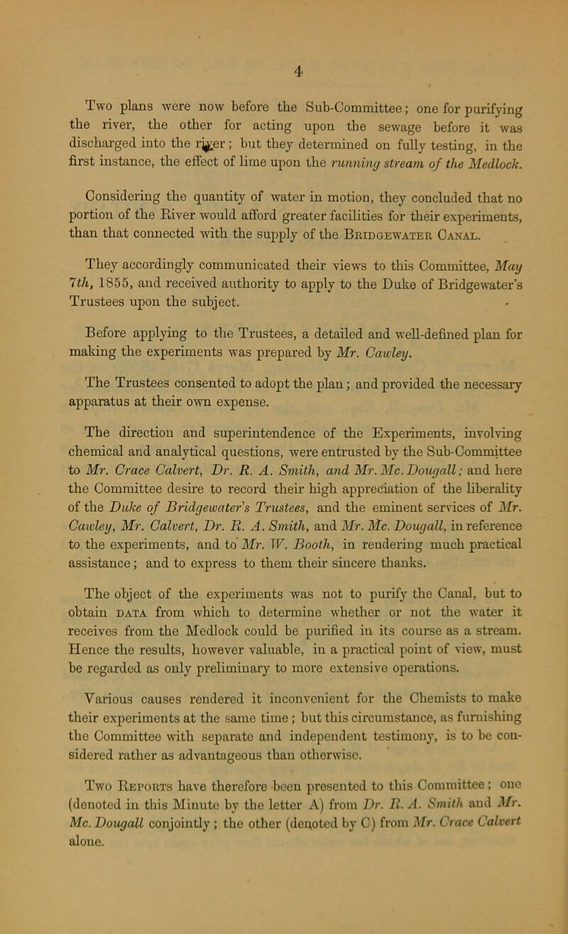 Two plans were now before the Sub-Committee; one for purifying the river, the other for acting upon the sewage before it was discharged into the rj^er; but they determined on fully testing, in the first instance, the effect of lime upon the running stream of the Medlock. Considering the quantity of water in motion, they concluded that no portion of the River would afford greater facilities for their experiments, than that connected with the supply of the Bridgewater Canal. They accordingly communicated their views to this Committee, Mag 7th, 1855, and received authority to apply to the Duke of Bridgewater’s Trustees upon the subject. Before applying to the Trustees, a detailed and well-defined plan for mailing the experiments was prepared by Mr. Cawley. The Trustees consented to adopt the plan; and provided the necessary apparatus at their own expense. The direction and superintendence of the Experiments, involving chemical and analytical questions, were entrusted by the Sub-Committee to Mr. Grace Calvert, Dr. R. A. Smith, and Mr. Me. Dougall; and here the Committee desire to record their high appreciation of the liberality of the Dulce of Bridgewater's Trustees, and the eminent services of Mr. Cawley, Mr. Calvert, Dr. R. A. Smith, and Mr. Me. Dougall, in reference to the experiments, and to Mr. W. Booth, in rendering much practical assistance; and to express to them their sincere thanks. The object of the experiments was not to purify the Caual, but to obtain data from which to determine whether or not the water it receives from the Medlock could be purified in its course as a stream. Hence the results, however valuable, in a practical point of view, must be regarded as only preliminary to more extensive operations. Various causes rendered it inconvenient for the Chemists to make their experiments at the same time; but this circumstance, as furnishing the Committee with separate and independent testimony, is to be con- sidered rather as advantageous than otherwise. Two Reports have therefore been presented to this Committee; one (denoted in this Minute by the letter A) from Dr. R. A. Smith and Mr. Me. Dougall conjointly ; the other (deuoted by C) from Mr. Crace Calvert alone.