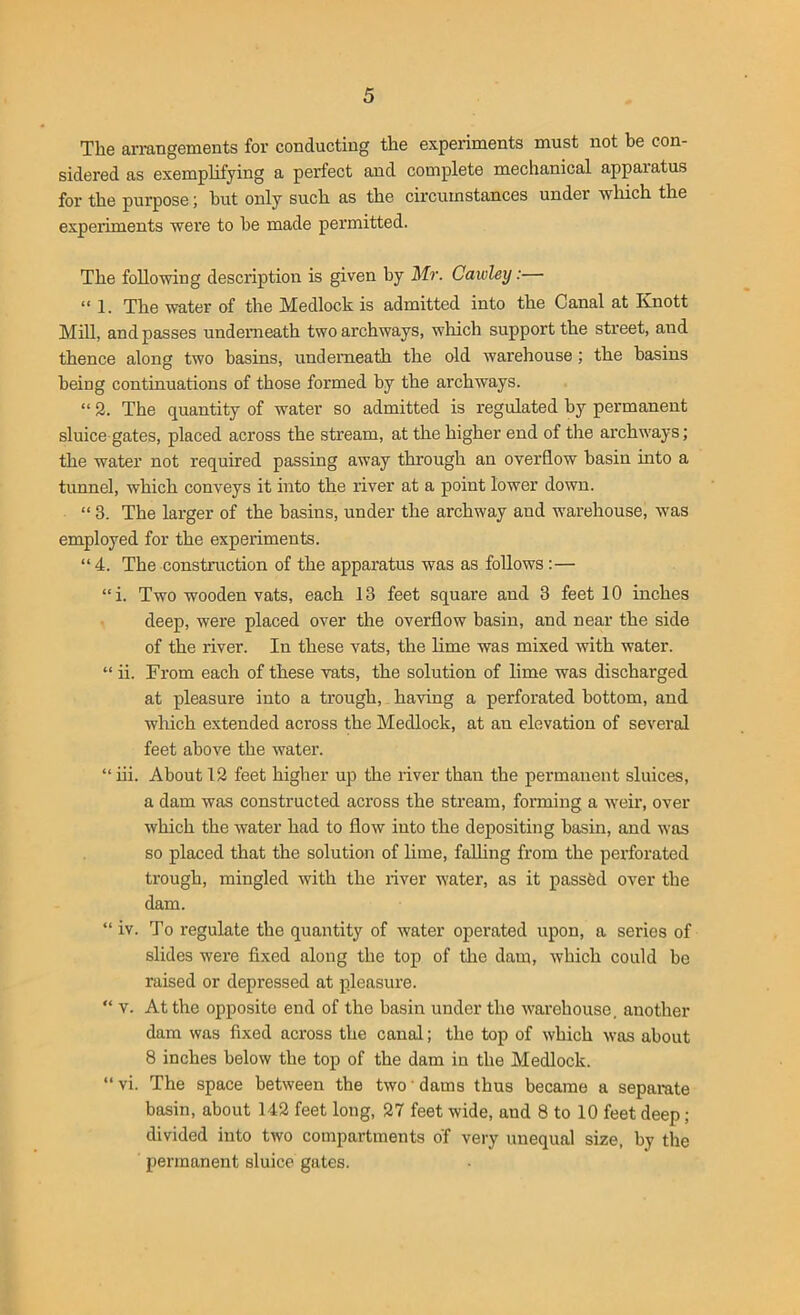 The arrangements for conducting the experiments must not be con- sidered as exemplifying a perfect and complete mechanical apparatus for the purpose; hut only such as the circumstances under which the experiments were to be made permitted. The following description is given by Mr. Cawley:— “ 1. The water of the Medlock is admitted into the Canal at Knott Mill, and passes underneath two archways, which support the street, and thence along two basins, underneath the old warehouse ; the basins being continuations of those formed by the archways. “ 2. The quantity of water so admitted is regulated by permanent sluice gates, placed across the stream, at the higher end of the archways; the water not required passing away through an overflow basin into a tunnel, which conveys it into the river at a point lower down. “ 3. The larger of the basins, under the archway and warehouse, was employed for the experiments. “ 4. The construction of the apparatus was as follows:— “i. Two wooden vats, each 13 feet square and 3 feet 10 inches deep, were placed over the overflow basin, and near the side of the river. In these vats, the lime was mixed with water. “ ii. From each of these vats, the solution of lime was discharged at pleasure into a trough, having a perforated bottom, and which extended across the Medlock, at an elevation of several feet above the water. “iii. About 12 feet higher up the river than the permanent sluices, a dam was constructed across the stream, forming a weir, over which the water had to flow into the depositing basin, and was so placed that the solution of lime, falling from the perforated trough, mingled with the river water, as it passed over the dam. “ iv. To regulate the quantity of water operated upon, a series of slides were fixed along the top of the dam, which could be raised or depressed at pleasure. “ v. At the opposite end of the basin under the warehouse, another dam was fixed across the canal; the top of which was about 8 inches below the top of the dam in the Medlock. “ vi. The space between the two dams thus became a separate basin, about 142 feet long, 27 feet wide, and 8 to 10 feet deep; divided into two compartments of very unequal size, by the permanent sluice gates.