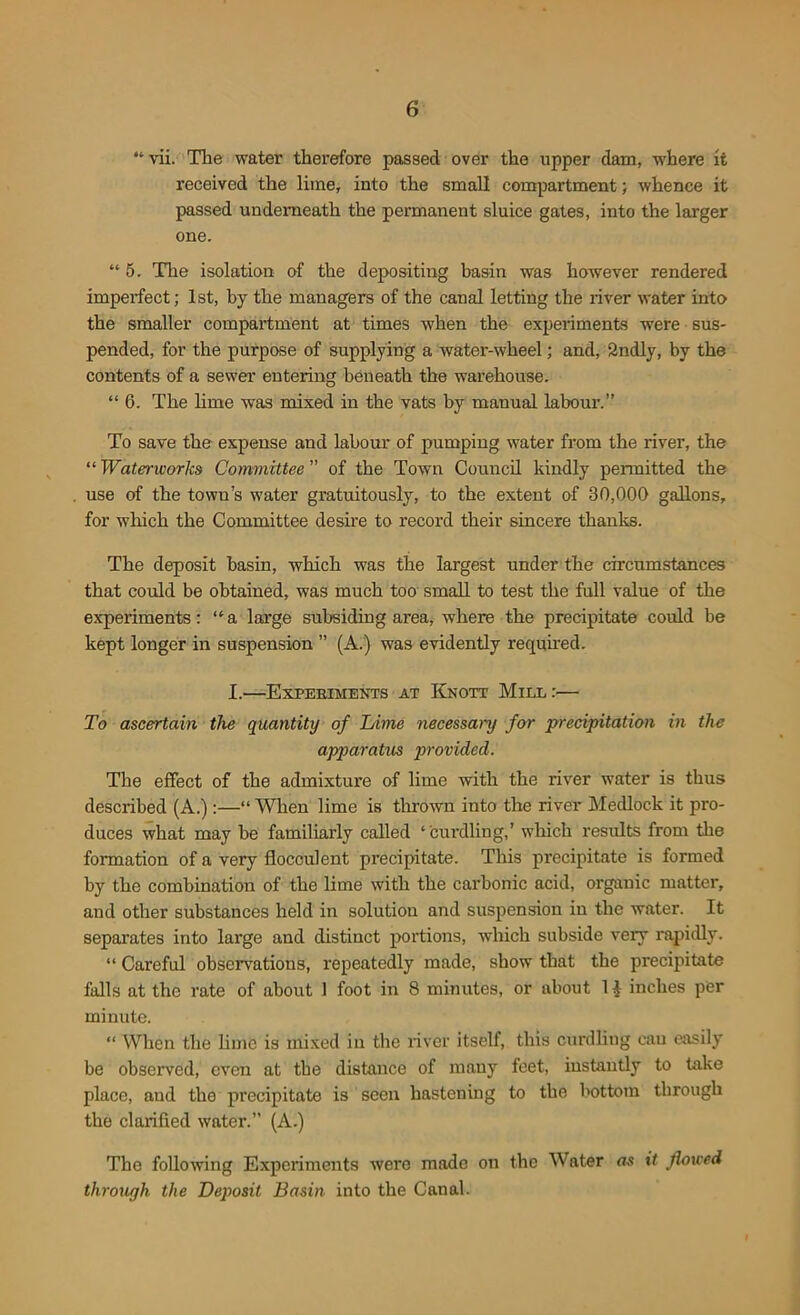 “ vii. The water therefore passed over the upper dam, where it received the lime, into the small compartment; whence it passed underneath the permanent sluice gates, into the larger one. “ 5. The isolation of the depositing basin was however rendered imperfect; 1st, by the managers of the canal letting the river water into the smaller compartment at times when the experiments were sus- pended, for the purpose of supplying a water-wheel; and, 2ndly, by the contents of a sewer entering beneath the warehouse. “ 6. The lime was mixed in the vats by manual labour.” To save the expense and labour of pumping water from the river, the “ Waterworks Committee ” of the Town Council kindly permitted the use of the town’s water gratuitously, to the extent of 30,000 gallons, for which the Committee desire to record their sincere thanks. The deposit basin, which was the largest under the circumstances that could be obtained, was much too small to test the full value of the experiments: ‘‘a large subsiding area, where the precipitate could be kept longer in suspension ” (A.) was evidently required. I.—Expebiments at Knott Mill :— To ascertain the quantity of Lime necessary for precipitation in the apparatus provided. The effect of the admixture of lime with the river water is thus described (A.):—“ When lime is thrown into the river Medlock it pro- duces what may be familiarly called ‘curdling,’ which results from the formation of a very flocculent precipitate. This precipitate is formed by the combination of the lime with the carbonic acid, organic matter, and other substances held in solution and suspension in the water. It separates into large and distinct portions, which subside very rapidly. “ Careful observations, repeatedly made, show that the precipitate falls at the rate of about 1 foot in 8 minutes, or about 1£ inches per minute. “ When the lime is mixed in the river itself, this curdling can easily be observed, even at the distance of many feet, instantly to take place, and the precipitate is seen hastening to the bottom through the clarified water. (A.) The following Experiments were mode on the Water as it flowed through the Deposit Basin into the Canal.