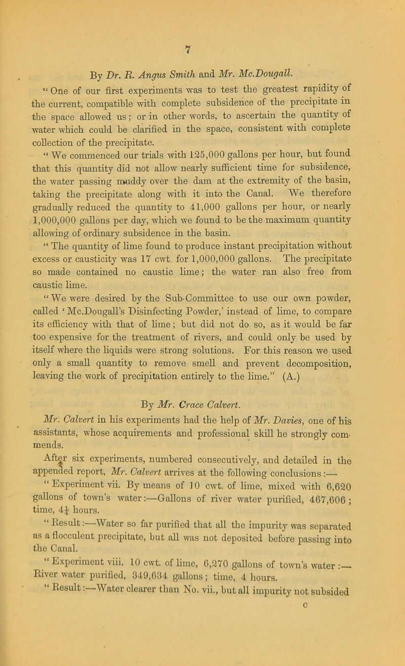 By Dr. R. Angus Smith and Mr. Mc.Dougall. “ One of our first experiments was to test the greatest rapidity of the current, compatible with complete subsidence of the precipitate in the space allowed us; or in other words, to ascertain the quantity of water which could he clarified in the space, consistent with complete collection of the precipitate. “ We commenced our trials with 125,000 gallons per hour, but found that this quantity did not allow nearly sufficient time for subsidence, the water passing muddy over the dam at the extremity of the basin, taking the precipitate along with it into the Canal. We therefore gradually reduced the quantity to 41,000 gallons per hour, or nearly 1,000,000 gallons per day, which we found to be the maximum quantity allowing of ordinary subsidence in the basin. “ The quantity of lime found to produce instant precipitation without excess or causticity was 17 cwt. for 1,000,000 gallons. The precipitate so made contained no caustic lime; the water ran also free from caustic lime. “We were desired by the Sub-Committee to use our own powder, called ‘ Mc.Dougall’s Disinfecting Powder,’ instead of lime, to compare its efficiency with that of lime; but did not do so, as it would be far too expensive for the treatment of rivers, and could only be used by itself where the liquids were strong solutions. For this reason we used only a small quantity to remove smell and prevent decomposition, leaving the work of precipitation entirely to the lime.” (A.) By Mr. Croce Calvert. Mr. Calvert in his experiments had the help of Mr. Davies, one of his assistants, whose acquirements and professional skill he strongly com- mends. After six experiments, numbered consecutively, and detailed in the appended report, Mr. Calvert arrives at the following conclusions:— “ Experiment vii. By means of ] 0 cwt. of lime, mixed with 6,620 gallons of town’s water:—Gallons of river water purified, 467,606 ; time, 4£ hours. “ Result:—Water so far purified that all the impurity was separated as a flocculent precipitate, but all was not deposited before passing into the Canal. “ Experiment viii. 10 cwt. of lime, 0,270 gallons of town’s water River water purified, 349,034 gallons; time, 4 hours. “ ResultWater clearer than No. vii., hut all impurity not subsided c