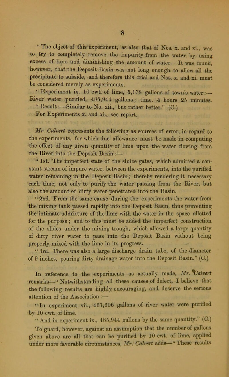 “The object of this experiment, a3 also that of Nos. x. and xi., was to try to completely remove the impurity from the water by using excess of lime aud diminishing the amount of water. It was found, however, that the Deposit Basin was not long enough to allow all the precipitate to subside, and therefore this trial and Nos. x. and xi. must be considered merely as experiments. “Experiment ix. 10 cwt. of lime, 5,178 gallons of town’s water:— River water purified, 485,944 gallons; time, 4 hours 25 minutes. “ Result:—Similar to No. xii., but rather better.” (C.) For Experiments x. and xi., see report. Mr. Calvert represents the following as sources of error, in regard to the experiments, for which due allowance must be made in computing the effect of any given quantity of lime upon the water flowing from the River into the Deposit Basin:—• “ 1st. The imperfect state of the sluice gates, which admitted a con- stant stream of impure water, between the experiments, into the purified water remaining in the Deposit Basin; thereby rendering it necessary each time, not only to purify the water passing from the River, but also the amount of dirty water penetrated into the Basin. “ 2nd. From the same cause during the experiments the water from the mixing tank passed rapidly into the Deposit Basin, thus preventing the intimate admixture of the lime with the water in the space allotted for the purpose ; and to this must be added the imperfect construction of the slides under the mixing trough, which allowed a large quantity of dirty river water to pass into the Deposit Basin without being properly mixed with the lime in its progress. “ 3rd. There was also a large discharge drain tube, of the diameter of 9 inches, pouring dirty drainage water into the Deposit Basin.” (C.) In reference to the experiments as actually made, Mr. ^Calvert remarks—“ Notwithstanding all these causes of defect, I believe that the following results are highly encouraging, and deserve the serious attention of the Association:— “ In experiment vii., 407,006 gallons of river water were purified by 10 cwt. of lime. “ And in experiment ix., 485,944 gallons by the same quantity. (C.) To guard, however, against an assumption thnt the number of gallons given above are all that can be purified by 10 cwt. of lime, applied under more favorable circumstances, Mr. Calvert adds—“ These results