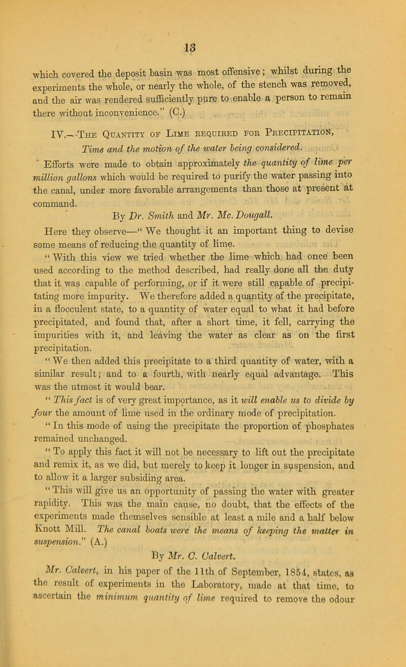 which covered the deposit basin was most offensive; whilst during the experiments the whole, or nearly the whole, of the stench was removed, and the air was rendered sufficiently pure to enable a person to remain there without inconvenience.” (C.) IY._ -The Quantity of Lime required for Precipitation, Time and the motion of the water being considered. Efforts were made to obtain approximately the quantity of lime per million gallons which would he required to purify the water passing into the canal, under more favorable arrangements than those at present at command. By Dr. Smith and Mr. Me. Dougatt. Here they observe—“ We thought it an important thing to devise some means of reducing the quantity of lime. “ With this view we tried whether the lime which had once been used according to the method described, had really done all the duty that it was capable of performing, or if it were still capable of precipi- tating more impurity. We therefore added a quantity of the precipitate, in a flocculent state, to a quantity of water equal to what it had before precipitated, and found that, after a short time, it fell, carrying the impurities with it, and leaving the water as clear as on the first precipitation. “ We then added this precipitate to a third quantity of water, with a similar result; and to a fourth, with nearly equal advantage. This was the utmost it would bear. “ This fact is of very great importance, as it will enable us to divide by four the amount of lime used in the ordinary mode of precipitation. “ In this mode of using the precipitate the proportion of phosphates remained unchanged. “ To apply this fact it will not be necessary to lift out the precipitate and remix it, as we did, but merely to keep it longer in suspension, and to allow it a larger subsiding area. “ This will give us an opportunity of passing the water with greater rapidity. This was the main cause, no doubt, that the effects of the experiments made themselves sensible at least a mile and a half below Knott Mill. The canal boats were the means of keeping the matter in suspension. (A.) By Mr. C. Calvert. Mr. Calvert, in his paper of the 11th of September, 1854, states, as the result of experiments in the Laboratory* made at that time, to ascertain the minimum quantity of lime required to remove the odour