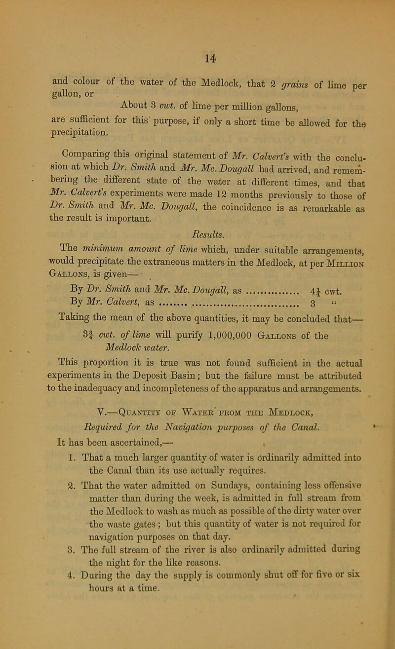 and colour of the water of the Medlock, that 2 grains of lime per gallon, or About 3 cuit. of lime per million gallons, are sufficient for this' purpose, if only a short time be allowed for the precipitation. Comparing this original statement of Mr. Calvert's with the conclu- sion at which Dr. Smith and Mr. Me. Dougall had arrived, and remem- bering the different state of the water at different times, and that Mr. Calvert's experiments were made 12 months previously to those of Dr. Smith and Mr. Me. Dougall, the coincidence is as remarkable as the result is important. Results. Ihe minimum amount of lime which, under suitable arrangements, would precipitate the extraneous matters in the Medlock, at per Million Gallons, is given— By Dr. Smith and Mr. Me. Dougall, as 4£ cwt. By Mr. Calvert, as 3 « Taking the mean of the above quantities, it may be concluded that— cwt. of lime will purify 1,000,000 Gallons of the Medlock water. This proportion it is true was not found sufficient in the actual experiments in the Deposit Basin; but the failure must be attributed to the inadequacy and incompleteness of the apparatus and arrangements. V.—Quantity of Water from the Medlock, Required for the Navigation purposes of the Canal. It has been ascertained,— 1. That a much larger quantity of water is ordinarily admitted into the Canal than its use actually requires. 2. That the water admitted on Sundays, containing less offensive matter than during the week, is admitted in full stream from the Medlock to wash as much as possible of the dirty water over the waste gates; but this quantity of water is not required for navigation purposes on that day. 3. The full stream of the river is also ordinarily admitted during the night for the like reasons. 4. During the day the supply is commonly shut off for five or six hours at a time.