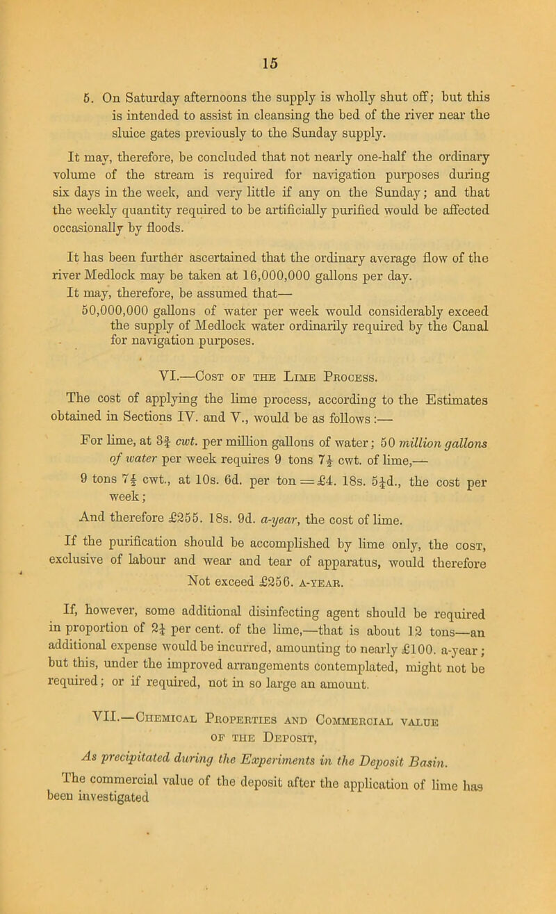 5. On Saturday afternoons the supply is wholly shut off; but this is intended to assist in cleansing the bed of the river near the sluice gates previously to the Sunday supply. It may, therefore, he concluded that not nearly one-half the ordinary volume of the stream is required for navigation purposes during six days in the week, and very little if any on the Sunday; and that the weekly quantity required to be artificially purified would be affected occasionally by floods. It has been further ascertained that the ordinary average flow of the river Medlock may be taken at 16,000,000 gallons per day. It may, therefore, be assumed that— 50,000,000 gallons of water per week would considerably exceed the supply of Medlock water ordinarily required by the Canal for navigation purposes. VI.—Cost of the Lime Process. The cost of applying the lime process, according to the Estimates obtained in Sections IV. and V., would be as follows:— For lime, at 3£ cwt. per million gallons of water; 50 million gallons of water per week requires 9 tons 7£ cwt. of lime,— 9 tons cwt., at 10s. 6d. per ton— £4. 18s. 5jd., the cost per week; And therefore £255. 18s. 9d. a-year, the cost of lime. If the purification should be accomplished by lime only, the cost, exclusive of labour and wear and tear of apparatus, would therefore Not exceed £256. a-year. If, however, some additional disinfecting agent should be required in proportion of 2J per cent, of the lime,—that is about 12 tons—an additional expense would be incurred, amounting to nearly £100. a-year; but this, under the improved arrangements contemplated, might not be required; or if required, not in so large an amount. VII.—Chemical Properties and Commercial value of the Deposit, As precipitated during the Experiments in the Deposit Basin. I he commercial value of the deposit after the application of lime has been investigated