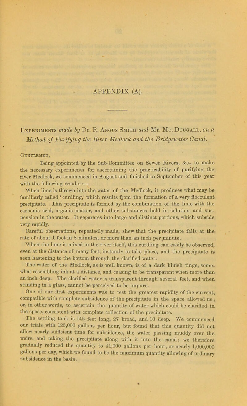 APPENDIX (A). Experiments made by Dr. R. Angus Smith and Mr. Me. Doitgall, on a Method of Purifying the River Mediock and the Bridgewater Canal. Gentlemen, Being appointed by the Sub-Committee on Sewer Pavers, &c., to make the necessary experiments for ascertaining the practicability of purifying the river Medlock, we commenced in August and finished in September of this year with the following results :— When lime is thrown into the water of the Medlock, it produces what may he familiarly called ‘ curdling,’ which results fjom the formation of a very fioceulent precipitate. This precipitate is formed by the combination of the lime with the carbonic acid, organic matter, and other substances held in solution and sus- pension in the wateiv It separates into large and distinct portions, which subside very rapidly. Careful observations, repeatedly made, shew that the precipitate falls at the rate of about 1 foot in 8 minutes, or more than an inch per minute. When the lime is mixed in the river itself, this curdling can easily be observed, even at the distance of many feet, instantly to take place, and the precipitate is seen hastening to the bottom through the clarified water. The water of the Medlock, as is well known, is of a dark bluish tinge, some - what resembling ink at a distance, and ceasing to be transparent when more than an inch deep. The clarified water is transparent through several feet, and when standing in a glass, cannot be perceived to be impure. One of our first experiments was to test the greatest rapidity of the current, compatible with complete subsidence of the precipitate in the space allowed us ; or, in other words, to ascertain the quantity of water which could be clarified in the space, consistent with complete collection of the precipitate. The settling tank is 142 feet long, 27 broad, and 10 deep. We commenced our trials with 125,000 gallons per hour, but found that this quantity did not allow nearly sufficient time for subsidence, the water passing muddy over the weirs, and taking the precipitate along with it into tho canal; we therefore gradually reduced the quantity to 41,000 gallons per hour, or nearly 1,000,000 gallons per day, which we found to be the maximum quantity allowing of ordinary subsidence in the basin.