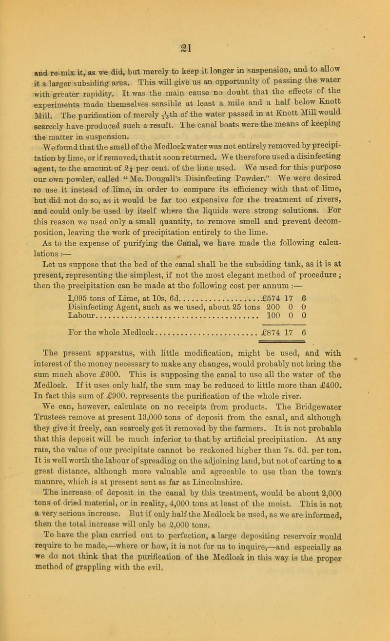 find re-mix It, as we did, but merely to keep it longer in suspension, and to allow it a larger subskiing area. This will give us an opportunity of passing the water with greater rapidity. It was the main cause no doubt that the effects of the experiments made themselves sensible at least a mile and a half below Knott Mill. The purification of merely 11Ith of the water passed in at Knott Mill would scarcely have produced such a result. The canal boats were the means of keeping the matter in suspension. Wefound that the smell of the Medlock water was not entirely removed by precipi- tation by lime, or if removed, that it soon returned. We therefore used a disinfecting agent, to the amount of 2} per cent, of the lime used. We used for this purpose our own powder, called “ Me. Dougall’s Disinfecting Powder.” We were desired to use it instead of lime, in order to compare its efficiency with that of lime, but did not do so, as it would be far too expensive for the treatment of rivers, and could only be used by itself where the liquids were strong solutions. For this reason we used only a small quantity, to remove smell and prevent decom- position, leaving the work of precipitation entirely to the lime. As to the expense of purifying the Canal, we have made the following calcu- lations :— Let us suppose that the bed of the canal shall be the subsiding tank, as it is at present, representing the simplest, if not the most elegant method of procedure ; then the precipitation can be made at the following cost per annum :— 1,095 tons of Lime, at 10s. 6d £574 17 6 Disinfecting Agent, such as we used, about 25 tons 200 0 0 Labour 100 0 0 For the whole Medlock £874 17 6 The present apparatus, with little modification, might be used, and with interest of the money necessary to make any changes, would probably not bring the sum much above £900. This is supposing the canal to use all the water of the Medlock. If it uses only half, the sum may be reduced to little more than £400. In fact this sum of £900. represents the purification of the whole river. We can, however, calculate on no receipts from products. The Bridgewater Trustees remove at present 13,000 tons of deposit from the canal, and although they give it freely, can scarcely get it removed by the fanners. It is not probable that this deposit will be much inferior to that by artificial precipitation. At any rate, the value of our precipitate cannot be reckoned higher than 7s. Od. per ton. It is well worth the labour of spreading on the adjoining land, but not of carting to a great distance, although more valuable and agreeable to use than the town's mannre, which is at present sent as far as Lincolnshire. The increase of deposit in the canal by this treatment, would be about 2,000 tons of dried material, or in reality, 4,000 tons at least of the moist. This is not a very serious increase. But if only half the Medlock be used, as we are informed, then the total increase will only be 2,000 tons. To have the plan carried out to perfection, a large depositing reservoir would require to be made,—where or how, it is not for us to inquire,—and especially as we do not think that the purification of the Medlock in this way is the proper method of grappling with the evil.