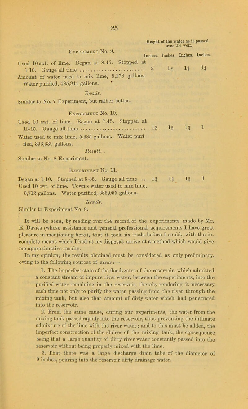 Experiment No. 9. Height of the water as it passed over the weir. Inches. Indies. Inches. Inches. Used 10 cwt. of lime. Began at 8-45. Stopped at 1-10. Gauge all time 2 If Amount of water used to mix lime, 5,178 gallons. Water purified, 485,944 gallons. Result. Similar to No. 7 Experiment, tiut ratlier better. Experiment No. 10. Used 10 cwt. of lime. Began at 7-45. Stopped at 12-15. Gauge all time lj 1| 1| 1 Water used to mix lime, 5,385 gallons. Water puri- fied, 393,339 gallons. Result.. Similar to No. 8 Experiment. Experiment No. 11. Began at 1-10. Stopped at 5-35. Gauge all time ..15 1| 1| 1 Used 10 cwt. of lime. Town’s water used to mix lime, 3,712 gallons. Water purified, 386,055 gallons. Result. Similar to Experiment No. 8. It will be seen, by reading over the record of the experiments made by Mr. E. Davies (whose assistance and general professional acquirements I have great pleasure in mentioning here), that it took six trials before I could, with the in- complete means which I bad at my disposal, arrive at a method which would give me approximative results. In my opinion, the results obtained must be considered as only preliminary, owing to the following sources of error :— 1. The imperfect state of the flood-gates of the reservoir, which admitted a constant stream of impure river water, between the experiments, into the purified water remaining in the reservoir, thereby rendering it necessary each time not only to purify the water passing from the river through the mixing tank, hut also that amount of duty water which had penetrated into the reservoir. 2. From the same cause, during our experiments, the water from the mixing tank passed rapidly into the reservoir, thus preventing the intimate admixture of the lime with the river water; and to this must be added, the imperfect construction of the sluices of the mixing tank, the cqnsequence being that a large quantity of dirty river water constantly passed into the reservoir without being properly mixed with the lime. 3. That there was a large discharge drain tube of the diameter of 9 inches, pouring into tho reservoir dirty drainage water.