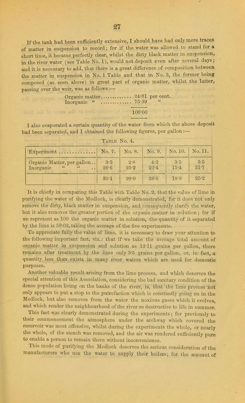 If the tank had been sufficiently extensive, I should have had only mere traces of matter in suspension to record; for if the water was allowed to stand for a short time, it became perfectly clear, whilst the dirty black matter in suspension, in the river water (see Table No. 1), would not deposit even after several days ; and it is necessary to add, that there is a great difference of composition between the matter in suspension in No. 1 Table and that in No. 3, the former being composed (as seen above) in great part of organic matter, whilst the latter, passing over the weir, was as follows:— Organic matter 24-61 per cent. Inorganic “ 75'39 “ lOO'OO I also evaporated a certain quantity of the water from which the above deposit had been separated, and I obtained the following figures, per gallon:— Table No. 4. Experiment No. 7. No. 8. No. 9. No. 10. No. 11. Organic Matter, per gallon.. Inorganic “ “ 3-5 26-6 2-8 25-2 4-2 22-4 3-5 15-4 3-5 21-7 30-1 28-0 2G-6 18-9 25-2 It is chiefly in comparing this Table with Table No. 2, that the value of lime in purifying the water of the Medlock, is clearly demonstrated, for it does not only remove the dirty, black matter in suspension, and consequently clarify the water, but it also removes the greater portion of the organic matter in solution ; for if we represent as 100 the organic matter in solution, the quantity of it separated by the lime is 59'02, taking the average of the five experiments. To appreciate fully the value of lime, it is necessary to draw your attention to the following important fact, viz.: that if-we take the average total amount of organic matter in suspension and solution as 12T1 grains per gallon, there remains after treatment by the lime only 3*5 grains per gallon, or, in fact, a quantity less than exists in many river waters which are used for domestic purposes. Another valuable result arising from the lime process, and which deserves the special attention of this Association, considering the bad sanitary condition of the dense population living on the banks of the river, is, that the lime process not only appears to put a stop to the putrefaction which is constantly going on in the Medlock, but also removes from the water the noxious gases which it evolves, and which render the neighbourhood of the river so destructive to life in summer. This fact w;as clearly demonstrated during the experiments; for previously to their commencement the atmosphere under the archway which covered the reservoir was most offensive, whilst during the experiments the whole, or nearly the whole, of the stench was removed, and the air was rendered sufficiently pure to enable a person to remain there without inconvenience. This mode of purifying the Medlock deserves the serious consideration of the manufacturers who use the water to supply their boilers; for the amount of