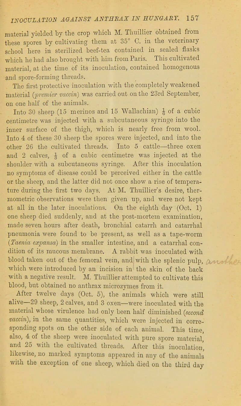 material yielded by the crop which M. Thuillier obtained from these spores by cultivating them at 35° C. in the veterinary school here in sterilized beef-tea contained in sealed flasks which he had also brought with him from Paris. This cultivated material, at the time of its inoculation, contained homogenous and spore-forming threads. The first protective inoculation with the completely weakened material {'premier vaccin) was carried out on the 23rd September, on one half of the animals. Into 30 sheep (15 merinos and 15 Wallachian) £ of a cubic centimetre was injected with a subcutaneous syringe into the inner surface of the thigh, which is nearly free from wool. Into 4 of these 30 sheep the spores were injected, and into the other 26 the cultivated threads. Into 5 cattle—three oxen and 2 calves, | of a cubic centimetre was injected at the shoulder with a subcutaneous syringe. After this inoculation no symptoms of disease could be perceived either in the cattle or the sheep, and the latter did not once show a rise of tempera- ture during the first two days. At M. Thuillier s desire, ther- mometric observations were then given up, and were not kept at all in the later inoculations. On the eighth day (Oct. 1) one sheep died suddenly, and at the post-mortem examination, made seven hours after death, bronchial catarrh and catarrhal pneumonia were found to be present, as well as a tape-worm {Taenia cxpansa) in the smaller intestine, and a catarrhal con- dition of its mucous membrane. A rabbit was inoculated with blood taken out of the femoral vein, and with the splenic pulp, which were introduced by an incision in the skin of the back with a negative result. M. Thuillier attempted to cultivate this blood, but obtained no anthrax microzymes from it. After twelve days (Oct. 5), the animals which were still alive—29 sheep, 2 calves, and 3 oxen—were inoculated with the material whose virulence had only been half diminished {second vaccin), in the same quantities, which were injected in corre- sponding spots on the other side of each animal. This time, also, 4 of the sheep were inoculated with pure spore material, and 25 with the cultivated threads. After this inoculation, likewise, no marked symptoms appeared in any of the animals with the exception ot one sheep, which died on the third day