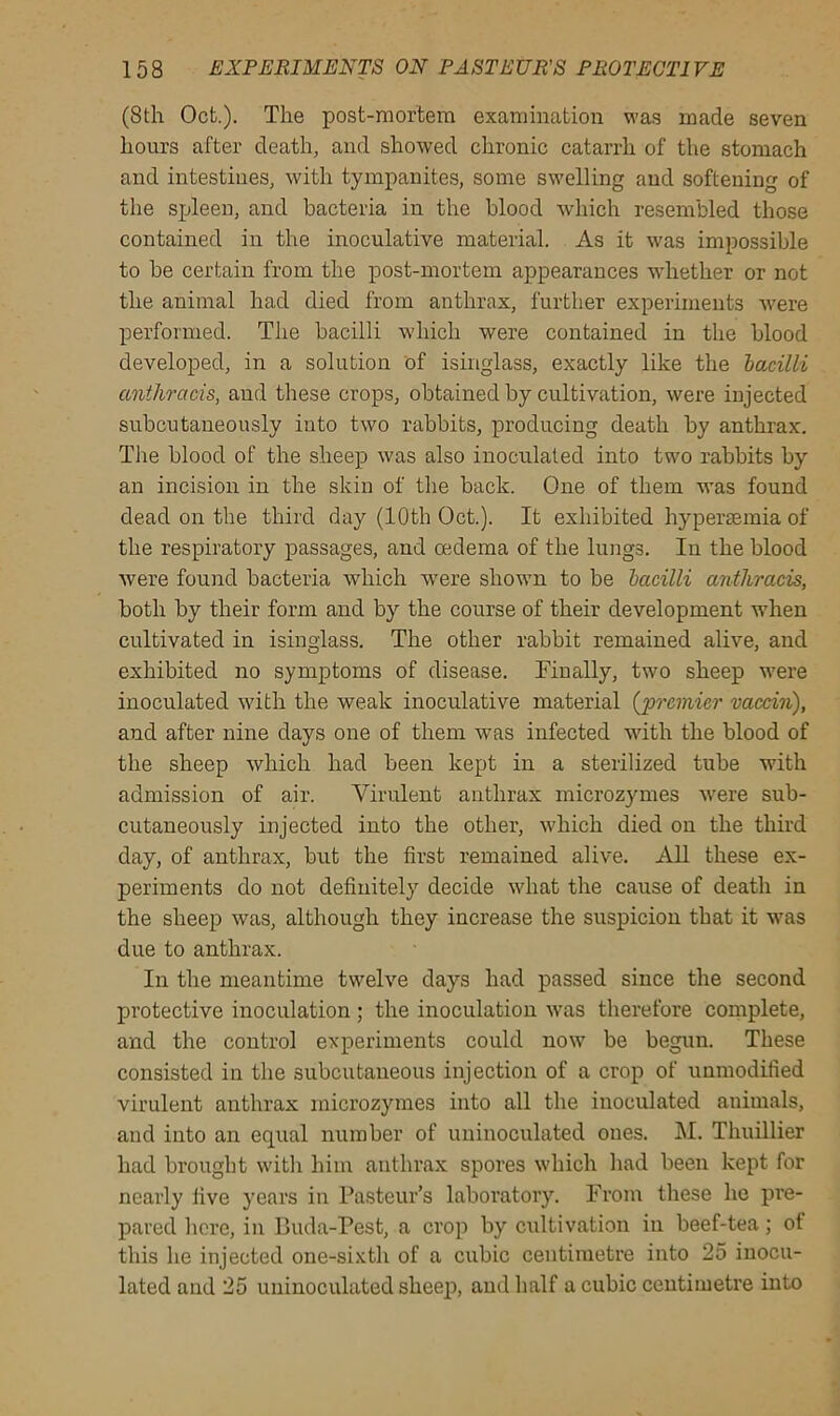 (8th Oct.). The post-mortem examination was made seven hours after death, and showed chronic catarrh of the stomach and intestines, with tympanites, some swelling and softening of the spleen, and bacteria in the blood which resembled those contained in the inoculative material. As it was impossible to be certain from the post-mortem appearances whether or not the animal had died from anthrax, further experiments were performed. The bacilli which were contained in the blood developed, in a solution of isinglass, exactly like the bacilli anthrcicis, and these crops, obtained by cultivation, were injected subcutaneously into two rabbits, producing death by anthrax. The blood of the sheep was also inoculated into two rabbits by an incision in the skin of the back. One of them was found dead on the third day (10th Oct.). It exhibited hyperasmia of the respiratory passages, and oedema of the lungs. In the blood were found bacteria which were shown to be bacilli anthracis, both by their form and by the course of their development when cultivated in isinglass. The other rabbit remained alive, and exhibited no symptoms of disease. Finally, two sheep were inoculated with the weak inoculative material {'premier vaccin), and after nine days one of them was infected with the blood of the sheep which had been kept in a sterilized tube with admission of air. Virulent anthrax microzymes were sub- cutaneously injected into the other, which died on the third day, of anthrax, but the first remained alive. All these ex- periments do not definitely decide what the cause of death in the sheep was, although they increase the suspicion that it was due to anthrax. In the meantime twelve days had passed since the second protective inoculation ; the inoculation was therefore complete, and the control experiments could now be begun. These consisted in the subcutaneous injection of a crop of unmodified virulent anthrax microzymes into all the inoculated animals, and into an equal number of uninoculated ones. M. Thuillier had brought with him anthrax spores which had been kept for nearly five years in Pasteur’s laboratory. From these he pre- pared here, in Buda-Pest, a crop by cultivation in beef-tea ; of this he injected one-sixth of a cubic centimetre into 25 inocu- lated and 25 uninoculated sheep, and half a cubic centimetre into