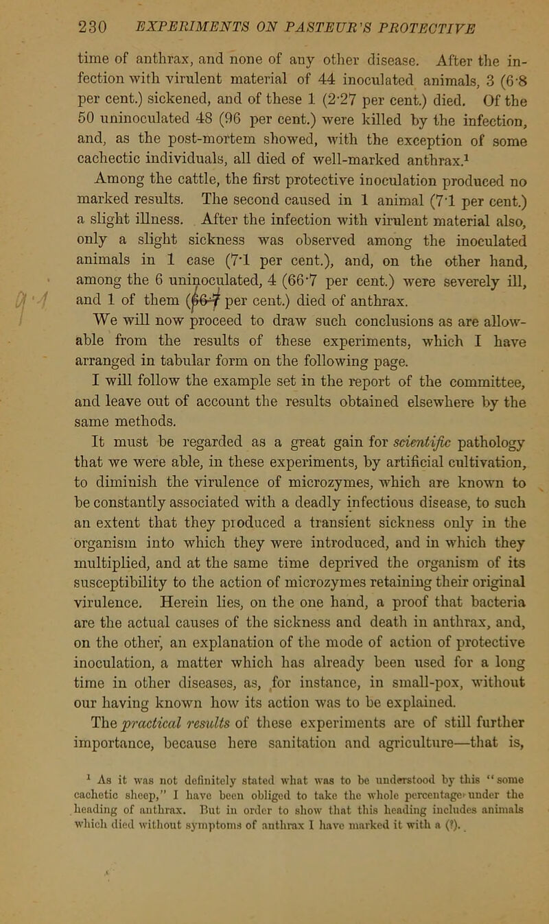 time of anthrax, and none of any other disease. After the in- fection with virulent material of 44 inoculated animals, 3 (6-8 per cent.) sickened, and of these 1 (2-27 per cent.) died. Of the 50 uninoculated 48 (96 per cent.) were killed by the infection, and, as the post-mortem showed, with the exception of some cachectic individuals, all died of well-marked anthrax.1 Among the cattle, the first protective inoculation produced no marked results. The second caused in 1 animal (71 per cent.) a slight illness. After the infection with virulent material also, only a slight sickness was observed among the inoculated animals in 1 case (71 per cent.), and, on the other hand, among the 6 uninoculated, 4 (66*7 per cent.) were severely ill, and 1 of them (607 per cent.) died of anthrax. We will now proceed to draw such conclusions as are allow- able from the results of these experiments, which I have arranged in tabular form on the following page. I will follow the example set in the report of the committee, and leave out of account the results obtained elsewhere by the same methods. It must be regarded as a great gain for scientific pathology that we were able, in these experiments, by artificial cultivation, to diminish the virulence of microzymes, which are known to be constantly associated with a deadly infectious disease, to such an extent that they produced a transient sickness only in the organism into which they were introduced, and in which they multiplied, and at the same time deprived the organism of its susceptibility to the action of microzymes retaining their original virulence. Herein lies, on the one hand, a proof that bacteria are the actual causes of the sickness and death in anthrax, and, on the other, an explanation of the mode of action of protective inoculation, a matter which has already been used for a long time in other diseases, as, for instauce, in small-pox, without our having known how its action was to be explained. The practical results of these experiments are of still further importance, because here sanitation and agriculture—that is, 1 As it was not definitely stated what was to be understood by this “some cachetic sheep,” I have been obliged to take the whole percentage under the heading of anthrax. But iu order to show that this heading includes animals which died without symptoms of anthrax I have marked it with a (?).