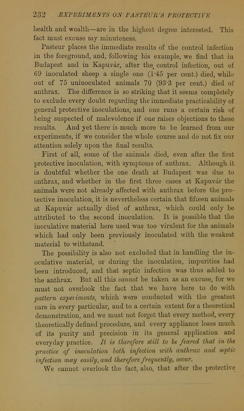 health and wealth—are in the highest degree interested. This fact must excuse my minuteness. Pasteur places the immediate results of the control infection in the foreground, and, following his example, we find that in Budapest and in Kapuvar, after tlrn control infection, out of 69 inoculated sheep a single one (l-45 per cent.) died, while out of 75 uninoculated animals 70 (93'3 per cent.) died of anthrax. The difference is so striking that it seems completely to exclude every doubt regarding the immediate practicability of general protective inoculations, and one runs a certain risk of being suspected of malevolence if one raises objections to these results. And yet there is much more to be learned from our experiments, if we consider the whole course and do not fix our attention solely upon the final results. First of all, some of the animals died, even after the first protective inoculation, with symptoms of anthrax. Although it is doubtful whether the one death at Budapest was due to anthrax, and whether in the first three cases at Kapuvar the animals were not already affected with anthrax before the pro- tective inoculation, it is nevertheless certain that fifteen animals at Kapuvar actually died of anthrax, which could only be attributed to the second inoculation. It is possible that the inoculative material here used was too virulent for the animals which had only been previously inoculated with the weakest material to withstand. The possibility is also not excluded that in handling the in- oculative material, or during the inoculation, impurities had been introduced, and that septic infection was thus added to the anthrax. But all this cannot be taken as an excuse, for we must not overlook the fact that we have here to do with pattern experiments, which were conducted with the greatest care in every particular, and to a certain extent for a theoretical demonstration, and we must not forget that every method, every theoretically defined procedure, and every appliance loses much of its purity and precision in its general application and everyday practice. It is therefore still to be feared that in the practice of inoculation both infection with anthrax and septic infection may easily, and therefore f requently, occur. We cannot overlook the fact, also, that after the protective