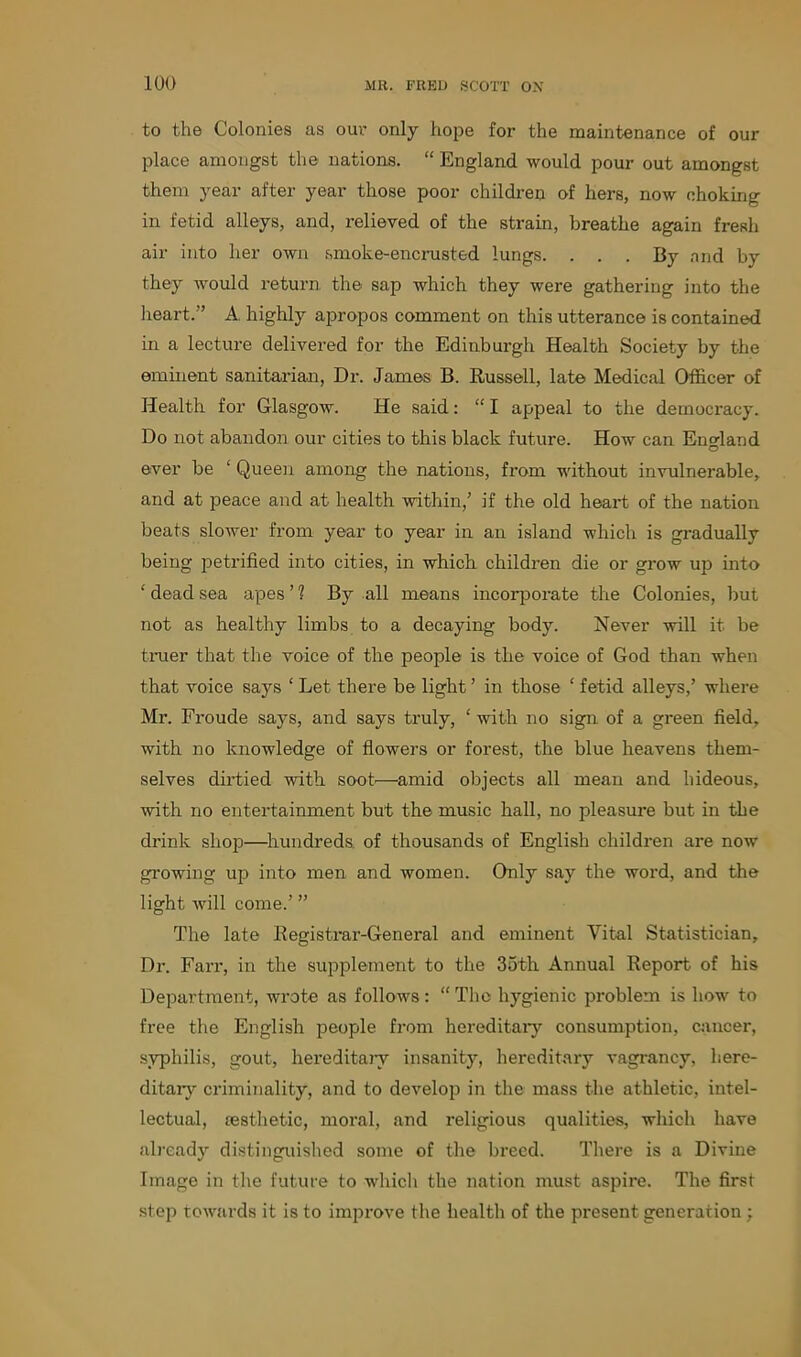 to the Colonies as our only hope for the maintenance of our place amongst the nations. “ England would pour out amongst them year after year those poor children of hers, now choking in fetid alleys, and, relieved of the strain, breathe again fresh air into her own smoke-encrusted lungs. ... By and by they would return the sap which they were gathering into the heart.” A. highly apropos comment on this utterance is contained in a lecture delivered for the Edinburgh Health Society by the eminent sanitarian, Dr. James B. Russell, late Medical Officer of Health for Glasgow. He said: “ I appeal to the democracy. Do not abandon our cities to this black future. How can England O ever be ‘ Queen among the nations, from without invulnerable, and at peace and at health within,’ if the old heart of the nation beats slower from year to year in an island which is gradually being petrified into cities, in which children die or grow up into ‘ dead sea apes ’ 1 By all means incorporate the Colonies, but not as healthy limbs to a decaying body. Never will it be truer that the voice of the people is the voice of God than when that voice says ‘ Let there be light ’ in those ‘ fetid alleys,’ where Mr. Froude says, and says truly, ‘ with no sign of a green field, with no knowledge of flowers or forest, the blue heavens them- selves dirtied with soot'—amid objects all mean and hideous, with no entertainment but the music hall, no pleasui-e but in the drink shop—hundreds of thousands of English children are now growing up into men and women. Only say the word, and the light will come.’ ” The late Begistrar-General and eminent Vital Statistician, Dr. Farr, in the supplement to the 35th Annual Report of his Department, wrote as follows: “ The hygienic problem is how to free the English people from hereditary consumption, cancer, syphilis, gout, hereditary insanity, hereditary vagrancy, here- ditary criminality, and to develop in the mass the athletic, intel- lectual, aesthetic, moral, and i-eligious qualities, which have already distinguished some of the bi-eed. There is a Divine Image in the future to which the nation must aspire. The first step towards it is to improve the health of the present generation :