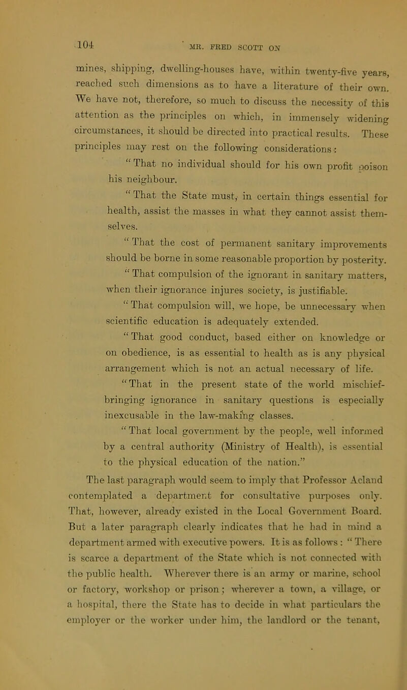 mines, shipping, dwelling-houses have, within twenty-five years, reached such dimensions as to have a literature of their own. We have not, therefore, so much to discuss the necessity of this attention as the principles on which, in immensely widening circumstances, it should be directed into practical results. These principles may rest on the following considerations: “ That no individual should for his own profit poison his neighbour. “ That the State must, in certain things essential for health, assist the masses in what they cannot assist them- selves. That the cost of permanent sanitary improvements should be borne in some reasonable proportion by posterity. “ That compulsion of the ignorant in sanitary matters, when their ignorance injures society, is justifiable. “ That compulsion will, we hope, be unnecessary when scientific education is adequately extended. “ That good conduct, based either on knowledge or on obedience, is as essential to health as is any physical arrangement which is not an actual necessary of life. “That in the present state of the world mischief- bringing ignorance in sanitary questions is especially inexcusable in the law-making classes. “ That local government by the people, well informed by a central authority (Ministry of Health), is essential to the physical education of the nation.” The last paragraph would seem to imply that Professor Acland contemplated a department for consultative purposes only. That, however, already existed in the Local Government Board. But a later paragraph clearly indicates that he had in mind a department armed with executive powers. It. is as follows: “ There is scarce a department of the State which is not connected with the public health. Wherever there is an army or marine, school or factory, workshop or prison; wherever a town, a village, or a hospital, there the State has to decide in what particulars the employer or the worker under him, the landlord or the tenant,