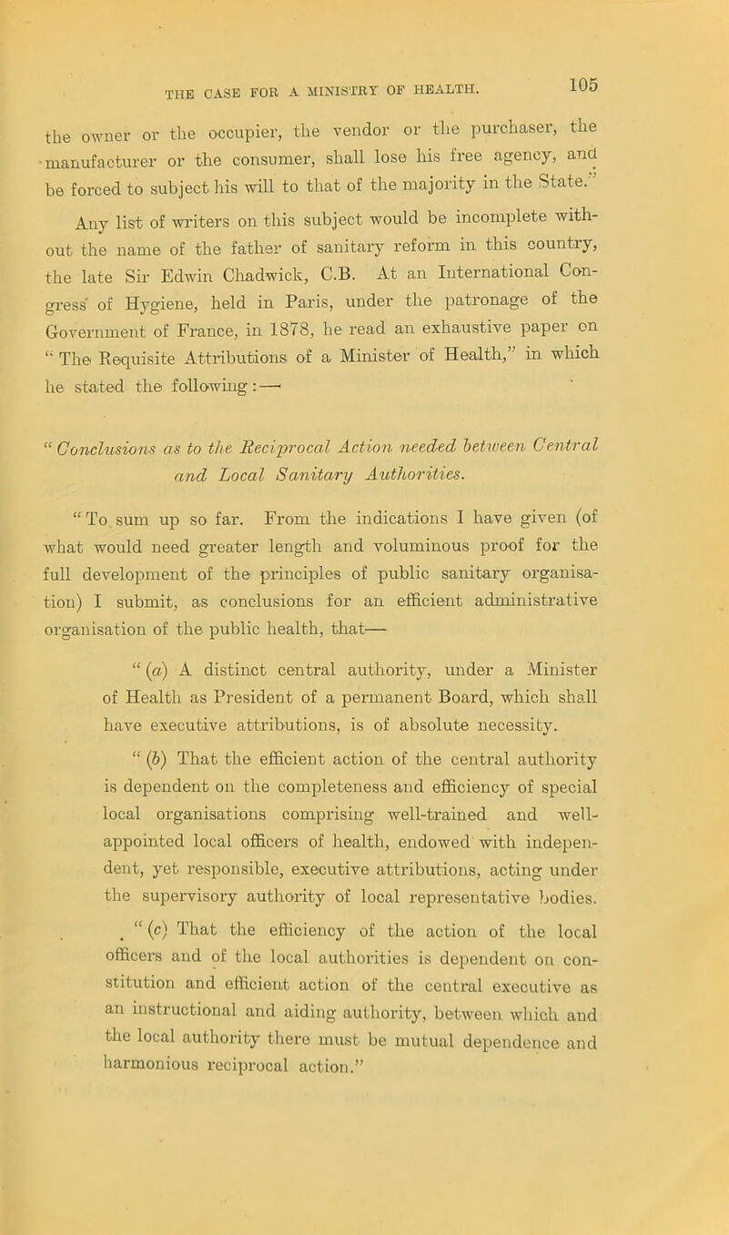 the owner or the occupier, the vendor or the purchaser, the •manufacturer or the consumer, shall lose his free agency, and be forced to subject his will to that of the majority in the State. Any list of writers on this subject would be incomplete with- out the name of the father of sanitary reform in this country, the late Sir Edwin Chadwick, C.B. At an International Con- gress' of Hygiene, held in Paris, under the patronage of the Government of France, in 1878, he read an exhaustive papei on The Requisite Attributions of a Minister of Health, in which he stated the following : —• “Conclusions as to the Reciprocal Action needed between Central and Local Sanitary Authorities. “ To sum up so far. From the indications I have given (of what would need greater length and voluminous proof for the full development of the principles of public sanitary organisa- tion) I submit, as conclusions for an efficient administrative organisation of the public health, that— “ (a) A distinct central authority, under a Minister of Health as President of a permanent Board, which shall have executive attributions, is of absolute necessity. “ (b) That the efficient action of the central authority is dependent on the completeness and efficiency of special local organisations comprising well-trained and well- appointed local officers of health, endowed with indepen- dent, yet responsible, executive attributions, acting under the supervisory authority of local representative bodies. “ (c) That the efficiency of the action of the local officers and of the local authorities is dependent on con- stitution and efficient action of the central executive as an instructional and aiding authority, between which and the local authority there must be mutual dependence and harmonious reciprocal action.”