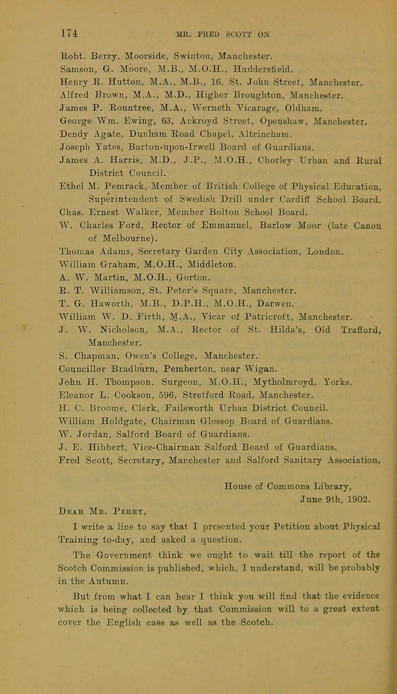 Robt. Berry, Moorside, Swinton, Manchester. Samson, G. Moore, M.B., M.O.H., Huddersfield. Henry R. Hutton, M.A., M.B., 16, St. John Street, Manchester. Alfred Brown, M.A., M.D., Higher Broughton, Manchester. James P. Rountree, M.A., Werneth Vicarage, Oldham. George Wm. Ewing, 63, Ackroyd Street, Openshaw, Manchester. Dendy Agate, Dunham Road Chapel, Altrincham. Joseph Yates, Barton-upon-Irwell Board of Guardians. James A. Harris, M.D., J.P., M.O.H., Chorley Urban and Rural District Council. Ethel M. Pemrack, Member of British College of Physical Education, Superintendent of Swedish Drill under Cardiff School Board. Chas. Ernest Walker, Member Bolton School Board. W. Charles Ford, Rector of Emmanuel, Barlow Moor (late Canon of Melbourne). Thomas Adams, Secretary Garden City Association, London. William Graham, M.O.H., Middleton. A. W. Martin, M.O.H., Gorton. R. T. Williamson, St. Peter’s Square, Manchester. T. G. Haworth, M.B., D.P.H., M.O.H., Darwen. William W. D. Firth, M.A., Vicar of Patricroft, Manchester. J. W. Nicholson, M.A., Rector of St. Hilda’s, Old Traff’ord, Manchester. S. Chapman, Owen’s College, Manchester. Councillor Bradburn, Pemberton, near Wigan. John H. Thompson, Surgeon, M.O.H., Mytholmroyd, Yorks. Eleanor L. Cookson, 596, Stretford Road, Manchester. H. C. Broome, Clerk, Failsworth Urban District Council. William Holdgate, Chairman Glossop Board of Guardians. W. Jordan, Salford Board of Guardians. J. E. Hibbert, Vice-Chairman Salford Board of Guardians. Fred Scott, Secretary, Manchester and Salford Sanitary Association. House of Commons Library, June 9th, 1902. Dear Mr. Perry, I write a line to say that I presented your Petition about Physical Training to-day, and asked a question. The Government think we ought to wait till the report of the Scotch Commission is published, which, I understand, will be probably in the Autumn. But from what I can hear I think you will find that the evidence which is being collected by that Commission will to a great extent cover the English case as well as the Scotch.