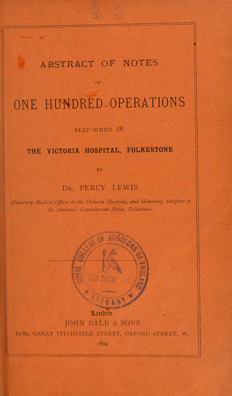 ONE HUNDRED OPERATIONS PERFORMED I S' THE YICTORIA HOSPITAL, FOLKESTONE BY Dr. PERCY LEWIS Honorary Medical Officer to the Victoria 'Hospital, and Honorary Surgeon to St. Andrew's Convalescent Home, Folkestone. 87-89, GREAT TITCHFIELD STREET, OXFORD STREET, W. 1894