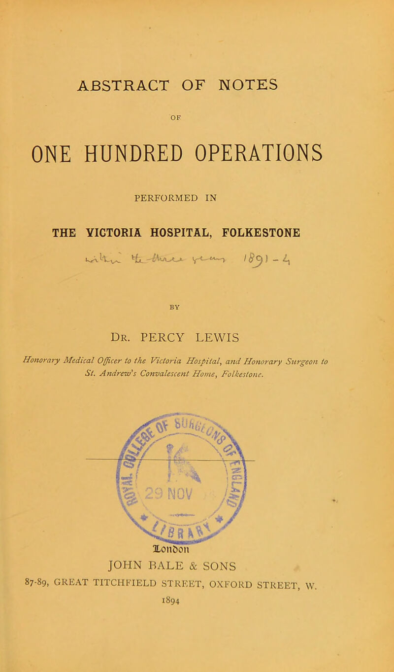 OF ONE HUNDRED OPERATIONS PERFORMED IN THE VICTORIA HOSPITAL, FOLKESTONE yI #C)) - A, BY Dr. PERCY LEWIS Honorary Medical Officer to the Victoria Hospital, and Honorary Surgeon to St. Andrew’s Convalescent Home, Folkestone. 87-89, ULoitbon JOHN BALE & SONS GREAT TITCHFIELD STREET, OXFORD STREET, W. 1894