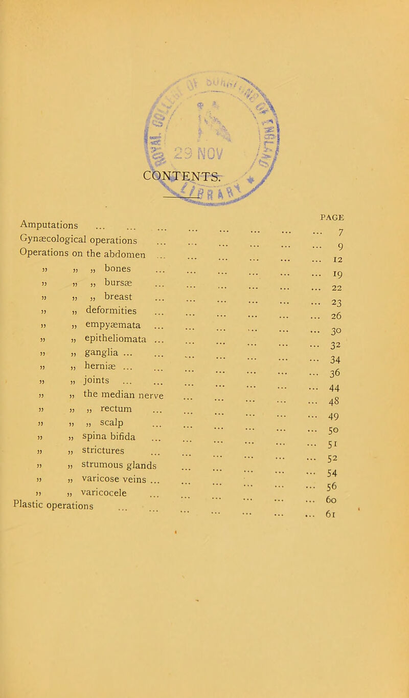 Amputations Gynaecological operations Operations on the abdomen » » >1 bones » » i, bursas » » j3 breast » „ deformities » „ empyaemata H „ epitheliomata ... ,, „ ganglia ... » „ hernias i) » joints » » the median nerve » » !, rectum )> )> » scalp » „ spina bifida » „ strictures ,, „ strumous glands » „ varicose veins ... » „ varicocele Plastic operations PAGE • 7 • 9 . 12 • 19 . 22 • 2 3 . 26 • 30 32 34 36 44 45 49 50 51 52 54 56 60
