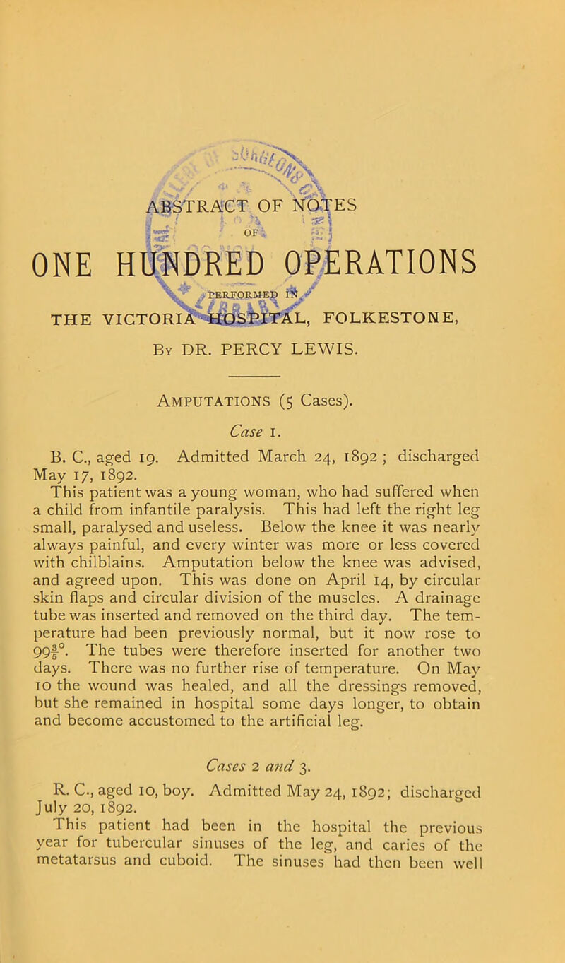 „v,* .% ABSTRACT OF NOTES ftot* > 'A OF i %?- i fi; j ONE HUNDRED OPERATIONS \ JL\ jf .PERF.ORMEJ3 m>* THE VICTORIA -HOSPITAL, FOLKESTONE, By DR. PERCY LEWIS. Amputations (5 Cases). Case 1. B. C., aged 19. Admitted March 24, 1892 ; discharged May 17, 1892. This patient was a young woman, who had suffered when a child from infantile paralysis. This had left the right leg small, paralysed and useless. Below the knee it was nearly always painful, and every winter was more or less covered with chilblains. Amputation below the knee was advised, and agreed upon. This was done on April 14, by circular skin flaps and circular division of the muscles. A drainage tube was inserted and removed on the third day. The tem- perature had been previously normal, but it now rose to 99f°. The tubes were therefore inserted for another two days. There was no further rise of temperature. On May 10 the wound was healed, and all the dressings removed, but she remained in hospital some days longer, to obtain and become accustomed to the artificial leg. Cases 2 and 3. R. C., aged 10, boy. Admitted May 24, 1892; discharged July 20, 1892. This patient had been in the hospital the previous year for tubercular sinuses of the leg, and caries of the metatarsus and cuboid. The sinuses had then been well