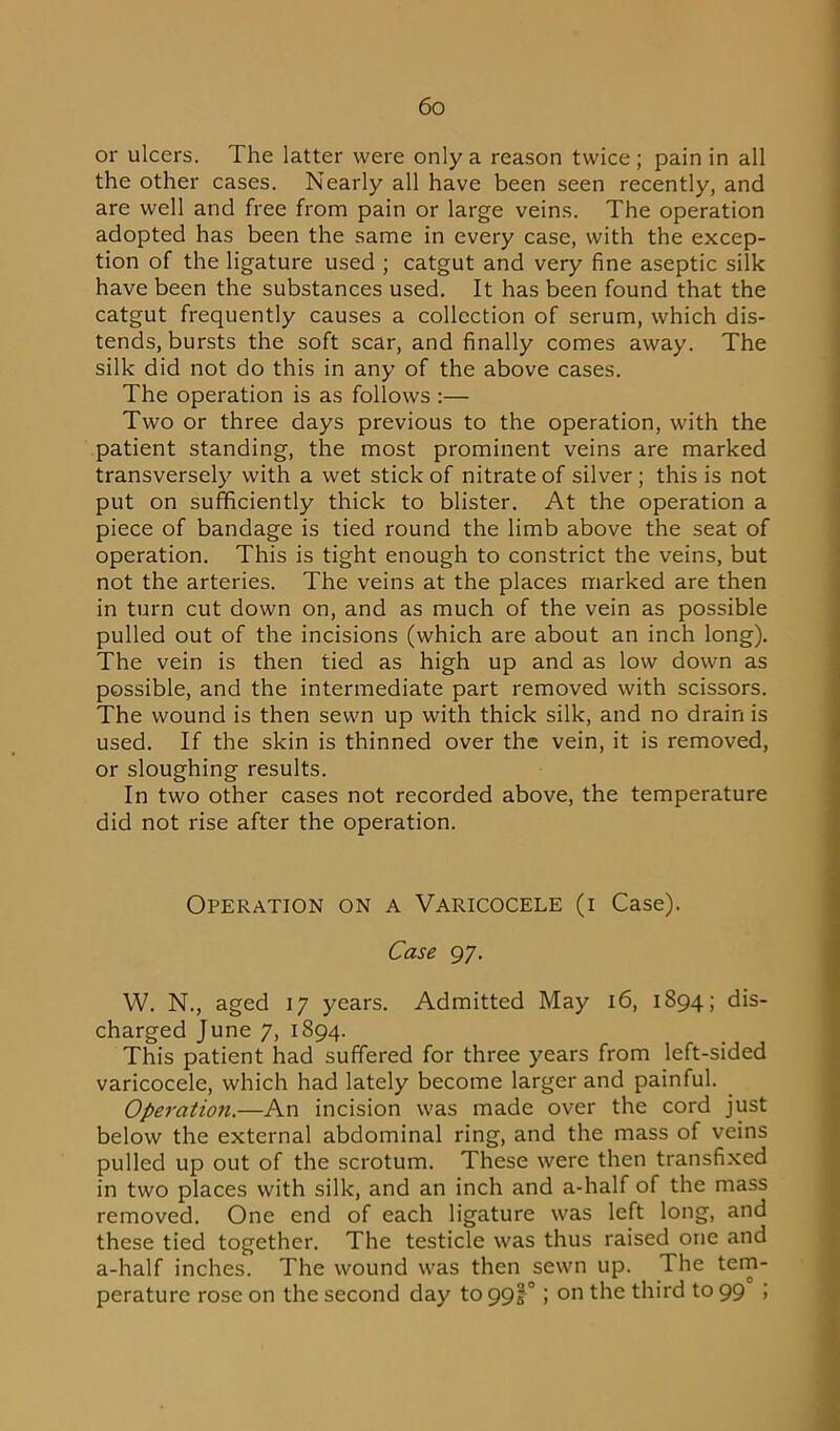 or ulcers. The latter were only a reason twice; pain in all the other cases. Nearly all have been seen recently, and are well and free from pain or large veins. The operation adopted has been the same in every case, with the excep- tion of the ligature used ; catgut and very fine aseptic silk have been the substances used. It has been found that the catgut frequently causes a collection of serum, which dis- tends, bursts the soft scar, and finally comes away. The silk did not do this in any of the above cases. The operation is as follows :— Two or three days previous to the operation, with the patient standing, the most prominent veins are marked transversely with a wet stick of nitrate of silver; this is not put on sufficiently thick to blister. At the operation a piece of bandage is tied round the limb above the seat of operation. This is tight enough to constrict the veins, but not the arteries. The veins at the places marked are then in turn cut down on, and as much of the vein as possible pulled out of the incisions (which are about an inch long). The vein is then tied as high up and as low down as possible, and the intermediate part removed with scissors. The wound is then sewn up with thick silk, and no drain is used. If the skin is thinned over the vein, it is removed, or sloughing results. In two other cases not recorded above, the temperature did not rise after the operation. Operation on a Varicocele (i Case). Case 97. W. N., aged 17 years. Admitted May 16, 1894; dis- charged June 7, 1894. This patient had suffered for three years from left-sided varicocele, which had lately become larger and painful. Operation.—An incision was made over the cord just below the external abdominal ring, and the mass of veins pulled up out of the scrotum. These were then transfixed in two places with silk, and an inch and a-half of the mass removed. One end of each ligature was left long, and these tied together. The testicle was thus raised one and a-half inches. The wound was then sewn up. The tem- perature rose on the second day to 99<T j on the third to 99 ;