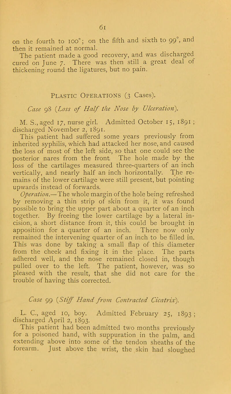on the fourth to 100°; on the fifth and sixth to gg°, and then it remained at normal. The patient made a good recovery, and was discharged cured on June 7. There was then still a great deal of thickening round the ligatures, but no pain. Plastic Operations (3 Cases). Case 98 {Loss of Half the Nose by Ulceration). M. S.,aged 17, nurse girl. Admitted October 15, 1891 ; discharged November 2, 1891. This patient had suffered some years previously from inherited syphilis, which had attacked her nose, and caused the loss of most of the left side, so that one could see the posterior nares from the front The hole made by the loss of the cartilages measured three-quarters of an inch vertically, and nearly half an inch horizontally. The re- mains of the lower cartilage were still present, but pointing upwards instead of forwards. Operation.—The whole margin of the hole being refreshed by removing a thin strip of skin from it, it was found possible to bring the upper part about a quarter of an inch together. By freeing the lower cartilage by a lateral in- cision, a short distance from it, this could be brought in apposition for a quarter of an inch. There now only remained the intervening quarter of an inch to be filled in. This was done by taking a small flap of this diameter from the cheek and fixing it in the place. The parts adhered well, and the nose remained closed in, though pulled over to the left. The patient, however, was so pleased with the result, that she did not care for the trouble of having this corrected. Case 99 {Stiff Hand from Contracted Cicatrix). L. C., aged 10, boy. Admitted February 25, 1893 ; discharged April 2, 1893. This patient had been admitted two months previously for a poisoned hand, with suppuration in the palm, and extending above into some of the tendon sheaths of the forearm. Just above the wrist, the skin had sloughed