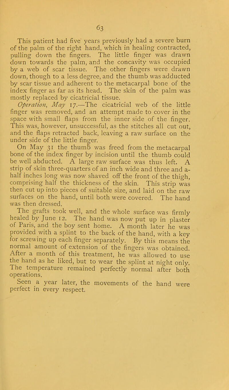 This patient had five years previously had a severe burn of the palm of the right hand, which in healing contracted, pulling down the fingers. The little finger was drawn down towards the palm, and the concavity was occupied by a web of scar tissue. The other fingers were drawn down, though to a less degree, and the thumb was adducted by scar tissue and adherent to the metacarpal bone of the index finger as far as its head. The skin of the palm was mostly replaced by cicatricial tissue. Opera/zon, May 17.—The cicatricial web of the little finger was removed, and an attempt made to cover in the space with small flaps from the inner side of the finger. This was, however, unsuccessful, as the stitches all cut out, and the flaps retracted back, leaving a raw surface on the under side of the little finger. On May 31 the thumb was freed from the metacarpal bone of the index finger by incision until the thumb could be well abducted. A large raw surface was thus left. A strip of skin three-quarters of an inch wide and three and a- half inches long was now shaved off the front of the thigh, comprising half the thickness of the skin. This strip was then cut up into pieces of suitable size, and laid on the raw surfaces on the hand, until both were covered. The hand was then dressed. The grafts took well, and the whole surface was firmly healed by June 12. The hand was now put up in plaster of Paris, and the boy sent home. A month later he was provided with a splint to the back of the hand, with a key for screwing up each finger separately. By this means the normal amount of extension of the fingers was obtained. After a month of this treatment, he was allowed to use the hand as he liked, but to wear the splint at night only. The temperature remained perfectly normal after both operations. Seen a year later, the movements of the hand were perfect in every respect.