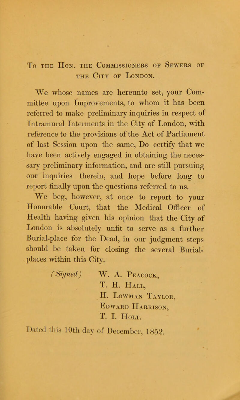 the City of London. We whose names are hereunto set, your Com- mittee upon Improvements, to whom it has been referred to make preliminary inquiries in respect of Intramural Interments in the City of London, with reference to the provisions of the Act of Parliament of last Session upon the same, Do certify that we have been actively engaged in obtaining the neces- sary preliminary information, and are still pursuing our inquiries therein, and hope before long to report finally upon the questions referred to us. We beg, however, at once to report to your Honorable Court, that the Medical Officer of Health having given his opinion that the City of London is absolutely unfit to serve as a further Burial-place for the Dead, in our judgment steps should be taken for closing the several Burial- places within this City. (Signed) W. A. Peacock, T. IT. Hall, H. Lowman Taylor, Edward Harrison, T. I. Holt. Dated this 10th day of December, 1852.