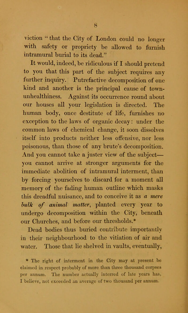 viction “ that the City of London could no longer with safety or propriety be allowed to furnish intramural burial to its dead.” It would, indeed, be ridiculous if I should pretend to you that this part of the subject requires any further inquiry. Putrefactive decomposition of one kind and another is the principal cause of town- unhealthiness. Against its occurrence round about our houses all your legislation is directed. The human body, once destitute of life, furnishes no exception to the laws of organic decay: under the common laws of chemical change, it soon dissolves itself into products neither less offensive, nor less poisonous, than those of any brute’s decomposition. And you cannot take a juster view of the subject— you cannot arrive at stronger arguments for the immediate abolition of intramural interment, than by forcing yourselves to discard for a moment all memory of the fading human outline which masks this dreadful nuisance, and to conceive it as a mere bulk of animal matter, planted every year to undergo decomposition within the City, beneath our Churches, and before our thresholds.* Dead bodies thus buried contribute importantly in their neighbourhood to the vitiation of air and water. Those that lie shelved in vaults, eventually, * The right of interment in the City may at present be claimed in respect probably of more than three thousand corpses per annum. The number actually interred of late years has, I believe, not exceeded an average of two thousand per annum.