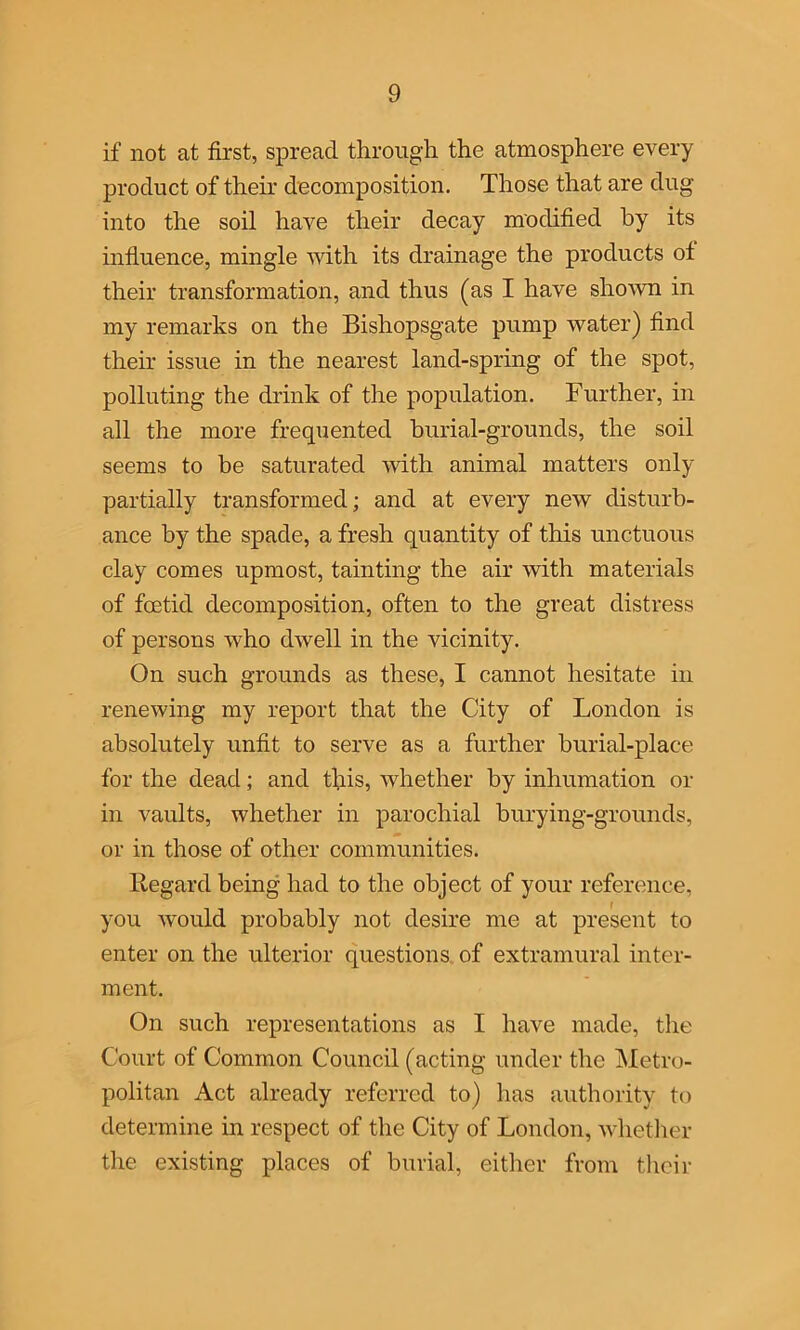 if not at first, spread through the atmosphere every product of their decomposition. Those that are dug into the soil have their decay modified by its influence, mingle with its drainage the products of their transformation, and thus (as I have shown in my remarks on the Bishopsgate pump water) find their issue in the nearest land-spring of the spot, polluting the drink of the population. Further, in all the more frequented burial-grounds, the soil seems to be saturated with animal matters only partially transformed; and at every new disturb- ance by the spade, a fresh quantity of this unctuous clay comes upmost, tainting the air with materials of foetid decomposition, often to the great distress of persons who dwell in the vicinity. On such grounds as these, I cannot hesitate in renewing my report that the City of London is absolutely unfit to serve as a further burial-place for the dead; and this, whether by inhumation or in vaults, whether in parochial burying-grounds, or in those of other communities. Regard being had to the object of your reference, you would probably not desire me at present to enter on the ulterior questions of extramural inter- ment. On such representations as I have made, the Court of Common Council (acting under the Metro- politan Act already referred to) has authority to determine in respect of the City of London, whether the existing places of burial, either from their