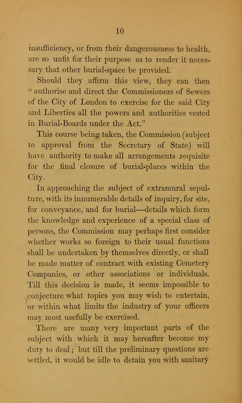 insufficiency, or from their dangerousness to health, are so unfit for their purpose as to render it neces- sary that other burial-space he provided. Should they affirm this view, they can then “ authorise and direct the Commissioners of Sewers of the City of London to exercise for the said City and Liberties all the powers and authorities vested in Burial-Boards under the Act.” This course being taken, the Commission (subject to approval from the Secretary of State) will have authority to make all arrangements requisite for the final closure of burial-places within the City. In approaching the subject of extramural sepul- ture, with its innumerable details of inquiry, for site, for conveyance, and for burial—details which form the knowledge and experience of a special class of persons, the Commission may perhaps first consider whether works so foreign to their usual functions shall be undertaken by themselves directly, or shall be made matter of contract with existing Cemetery Companies, or other associations or individuals. Till this decision is made, it seems impossible to conjecture what topics you may -wish to entertain, or within what limits the industry of your officers may most usefully be exercised. There are many very important parts of the subject with which it may hereafter become my duty to deal; but till the preliminary questions are settled, it would be idle to detain you with sanitary