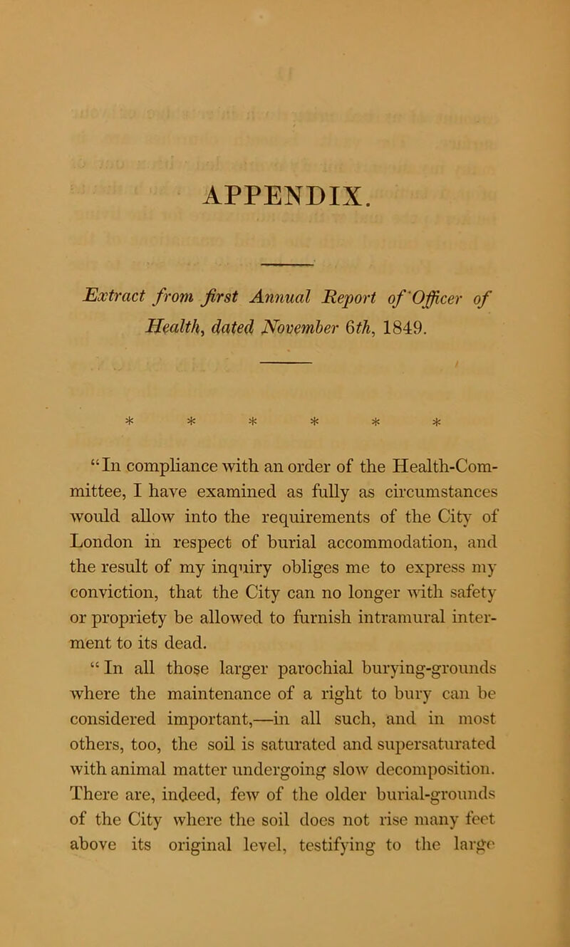 APPENDIX. Extract from first Annual Report of'Officer of Health, dated November 6th, 1849. ****** “In compliance with an order of the Health-Com- mittee, I have examined as fully as circumstances would allow into the requirements of the City of London in respect of burial accommodation, and the result of my inquiry obliges me to express my conviction, that the City can no longer with safety or propriety be allowed to furnish intramural inter- ment to its dead. “ In all those larger parochial burying-grounds where the maintenance of a right to bury can be considered important,—in all such, and in most others, too, the soil is saturated and supersaturated with animal matter undergoing slow decomposition. There are, indeed, few of the older burial-grounds of the City where the soil does not rise many feet above its original level, testifying to the large