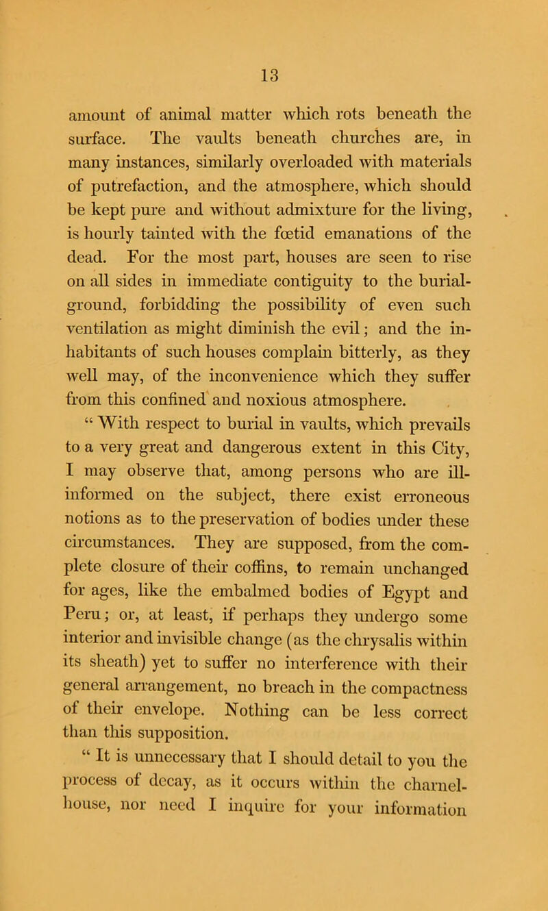 amount of animal matter which rots beneath the surface. The vaults beneath churches are, in many instances, similarly overloaded with materials of putrefaction, and the atmosphere, which should be kept pure and without admixture for the living, is hourly tainted with the foetid emanations of the dead. For the most part, houses are seen to rise on all sides in immediate contiguity to the burial- ground, forbidding the possibility of even such ventilation as might diminish the evil; and the in- habitants of such houses complain bitterly, as they well may, of the inconvenience which they suffer from this confined and noxious atmosphere. “ With respect to burial in vaults, which prevails to a very great and dangerous extent in this City, I may observe that, among persons who are ill- informed on the subject, there exist erroneous notions as to the preservation of bodies under these circumstances. They are supposed, from the com- plete closure of their coffins, to remain unchanged for ages, like the embalmed bodies of Egypt and Peru; or, at least, if perhaps they undergo some interior and invisible change (as the chrysalis within its sheath) yet to suffer no interference with their general arrangement, no breach in the compactness of their envelope. Nothing can be less correct than this supposition. “ It is unnecessary that I should detail to you the process of decay, as it occurs within the charnel- house, nor need I inquire for your information