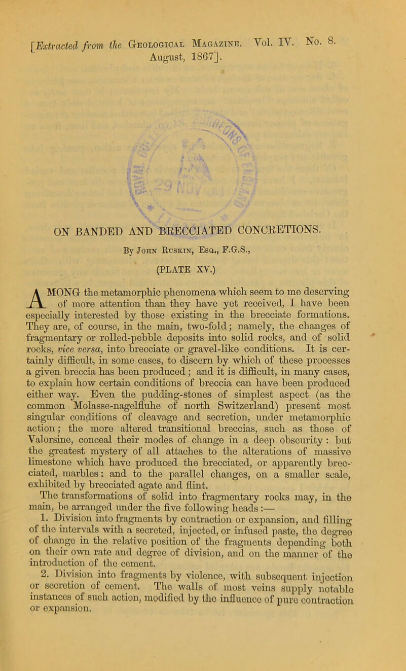 [Extracted from the Geological Magazine. Yol. IT. No. 8 August, 1867]. V -*■' / fc *V-' ON BANDED AND BRECCIATED CONCRETIONS. By John Rusiun, Esq,, F.G.S., (PLATE XV.) MONG the metamorphic phenomena which seem to me deserving of more attention than they have yet received, I have been especially interested by those existing in the brecciate formations. They are, of course, in the main, two-fold; namely, the changes of fragmentary or rolled-pebble deposits into solid rocks, and of solid rocks, vice versa, into brecciate or gravel-like conditions. It is cer- tainly difficult, in some cases, to discern by which of these processes a given breccia has been produced; and it is difficult, in many cases, to explain how certain conditions of breccia can have been produced either way. Even the pudding-stones of simplest aspect (as the common Molasse-nagelfluhe of north Switzerland) present most singular conditions of cleavage and secretion, under metamorphic action; the more altered transitional breccias, such as those of Valorsine, conceal their modes of change in a deep obscurity : but the greatest mystery of all attaches to the alterations of massive limestone which have produced the brecciated, or apparently brec- ciated, marbles: and to the parallel changes, on a smaller scale, exhibited by brecciated agate and flint. Tho transformations of solid into fragmentary rocks may, in the main, bo arranged under the five following heads:— 1. Division into fragments by contraction or expansion, and filling of tho intervals with a secreted, injected, or infused pasto, the degreo of change in tho relative position of tho fragments depending both on their own rate and degree of division, and on the manner of tho introduction of the cement. 2. Division into fragments by violence, with subsequent injection or secretion of cement. Tho walls of most veins supply notable instances of such action, modified by tho influence of pure contraction or expansion.