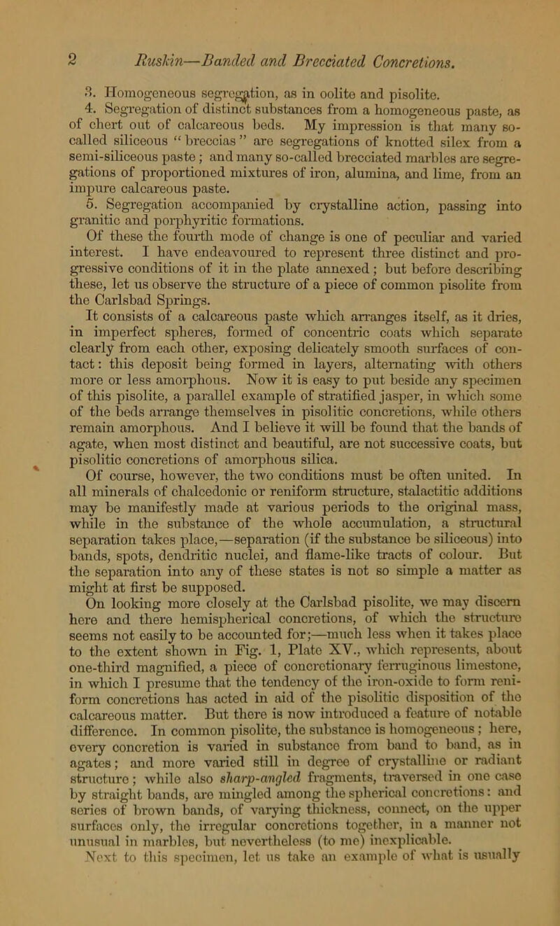 3. Homogeneous segregation, as in oolito and pisolite. 4. Segregation of distinct substances from a homogeneous paste, as of chert out of calcareous beds. My impression is that many so- called siliceous “ breccias ” are segregations of knotted silex from a semi-siliceous paste; and many so-called brecciated marbles are segre- gations of proportioned mixtures of iron, alumina, and lime, from an impure calcareous paste. 5. Segregation accompanied by crystalline action, passing into granitic and porphyritic formations. Of these the fourth mode of change is one of peculiar and varied interest. I have endeavoured to represent three distinct and pro- gressive conditions of it in the plate annexed ; but before describing these, let us observe the structure of a piece of common pisolite from the Carlsbad Springs. It consists of a calcareous paste which arranges itself, as it dries, in imperfect spheres, formed of concentric coats which separate clearly from each other, exposing delicately smooth surfaces of con- tact : this deposit being formed in layers, alternating -with others more or less amorphous. Now it is easy to put beside any specimen of this pisolite, a parallel example of stratified jasper, in wliich some of the beds arrange themselves in pisolitic concretions, while others remain amorphous. And I believe it will bo found that the bands of agate, when most distinct and beautiful, are not successive coats, but pisolitic concretions of amorphous silica. Of course, however, the two conditions must be often united. In all minerals of chalcedonic or reniform structure, stalactitic additions may be manifestly made at various periods to the original mass, while in the substance of the whole accmnulation, a structural separation takes place,—separation (if the substance be siliceous) into bands, spots, dendritic nuclei, and flame-like tracts of colour. But the separation into any of these states is not so simple a matter as might at first be supposed. On looking more closely at the Carlsbad pisolite, we may discern here and there hemispherical concretions, of which the structure seems not easily to be accounted for;—much less when it takes place to the extent shown in Fig. 1, Plate XV., which represents, about one-third magnified, a piece of concretionary ferruginous limestone, in which I presume that the tendency of the iron-oxide to form reni- form concretions has acted in aid of the pisolitic disposition of the calcareous matter. But there is now introduced a feature of notablo difference. In common pisolite, the substance is homogeneous ; here, overy concretion is varied in substance from band to band, as in agates; and more vaiied still in degreo of crystalline or radiant structure; while also sliarp-anglcd fragments, traversed in one case by straight bands, are mingled among the spherical concretions: and series of brown bands, of varying thickness, connect, on the upper surfaces only, the irregular concretions together, in a manner not unusual in marbles, but nevertheless (to me) inexplicable. Next to this specimen, let us take an example of what is usually