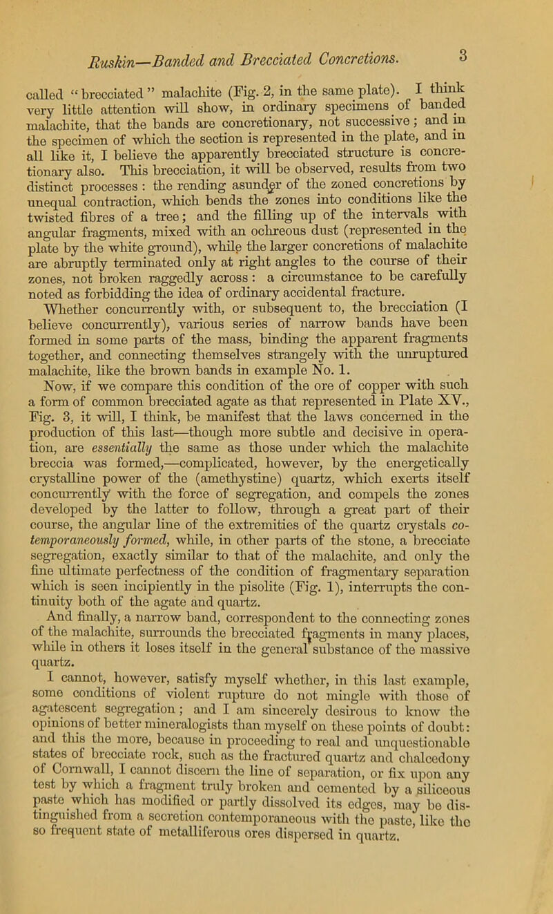 called “ brecciated ” malachite (Fig. 2, in the same plate). I think very little attention will show, in ordinary specimens of banded malachite, that the bands are concretionary, not successive; and in the specimen of which the section is represented in the plate, and m all like it, I believe the apparently brecciated structure is concre- tionary also. This brecciation, it will be observed, results from two distinct processes : the rending asunder of the zoned concretions by unequal contraction, which bends the zones into conditions like the twisted fibres of a tree; and the filling up of the intervals, with angular fragments, mixed with an oclireous dust (represented in the plate by the white ground), while the larger concretions of malachite are abruptly terminated only at right angles to the course of their zones, not broken raggedly across: a circumstance to be carefully noted as forbidding the idea of ordinary accidental fracture. Whether concurrently with, or subsequent to, the brecciation (I believe concurrently), various series of narrow bands have been formed in some parts of the mass, binding the apparent fragments together, and connecting themselves strangely with the unruptured malachite, like the brown bands in example No. 1. Now, if we compare this condition of the ore of copper with such a form of common brecciated agate as that represented in Plate XV., Fig. 3, it will, I think, be manifest that the laws concerned in the production of this last—though more subtle and decisive in opera- tion, are essentially the same as those under which the malachite breccia was formed,—complicated, however, by the energetically crystalline power of the (amethystine) quartz, which exerts itself concurrently with the force of segregation, and compels the zones developed by the latter to follow, through a great part of their course, the angular line of the extremities of the quartz crystals co- temporaneously formed, while, in other parts of the stone, a brecciate segregation, exactly similar to that of the malachite, and only the fine ultimate perfectness of the condition of fragmentary separation which is seen incipiently in the pisolite (Fig. 1), interrupts the con- tinuity both of the agate and quartz. And finally, a narrow band, correspondent to the connecting zones of the malachite, surrounds the brecciated fragments in marry places, while in others it loses itself in the general substanco of the massive quartz. I cannot, however, satisfy myself whether, in this last example, some conditions of violent rupture do not mingle with those of agatescent segregation; and I am sincerely desirous to know the opinions of better mineralogists than myself on these points of doubt: and this the more, becauso in proceeding to real and unquestionable states ol brecciate rock, such as the fractured quartz and chalcedony of Cornwall, I cannot discern the line of separation, or fix upon any test by which a fragment truly broken and cemented by a siliceous paste which has modified or partly dissolved its edges, may be dis- tinguished from a secretion contemporaneous with the paste, like the so frequent state of metalliferous ores dispersed in quartz.